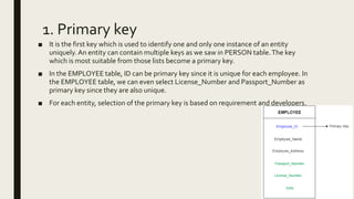 1. Primary key
■ It is the first key which is used to identify one and only one instance of an entity
uniquely. An entity can contain multiple keys as we saw in PERSON table.The key
which is most suitable from those lists become a primary key.
■ In the EMPLOYEE table, ID can be primary key since it is unique for each employee. In
the EMPLOYEE table, we can even select License_Number and Passport_Number as
primary key since they are also unique.
■ For each entity, selection of the primary key is based on requirement and developers.
 