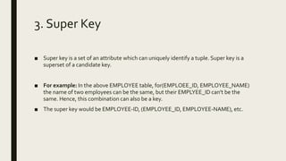 3. Super Key
■ Super key is a set of an attribute which can uniquely identify a tuple. Super key is a
superset of a candidate key.
■ For example: In the above EMPLOYEE table, for(EMPLOEE_ID, EMPLOYEE_NAME)
the name of two employees can be the same, but their EMPLYEE_ID can't be the
same. Hence, this combination can also be a key.
■ The super key would be EMPLOYEE-ID, (EMPLOYEE_ID, EMPLOYEE-NAME), etc.
 
