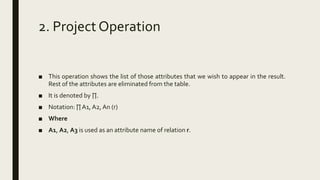 2. Project Operation
■ This operation shows the list of those attributes that we wish to appear in the result.
Rest of the attributes are eliminated from the table.
■ It is denoted by ∏.
■ Notation: ∏ A1, A2, An (r)
■ Where
■ A1, A2, A3 is used as an attribute name of relation r.
 