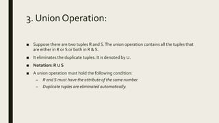3. Union Operation:
■ Suppose there are two tuples R and S.The union operation contains all the tuples that
are either in R or S or both in R & S.
■ It eliminates the duplicate tuples. It is denoted by ∪.
■ Notation: R ∪ S
■ A union operation must hold the following condition:
– R and S must have the attribute of the same number.
– Duplicate tuples are eliminated automatically.
 