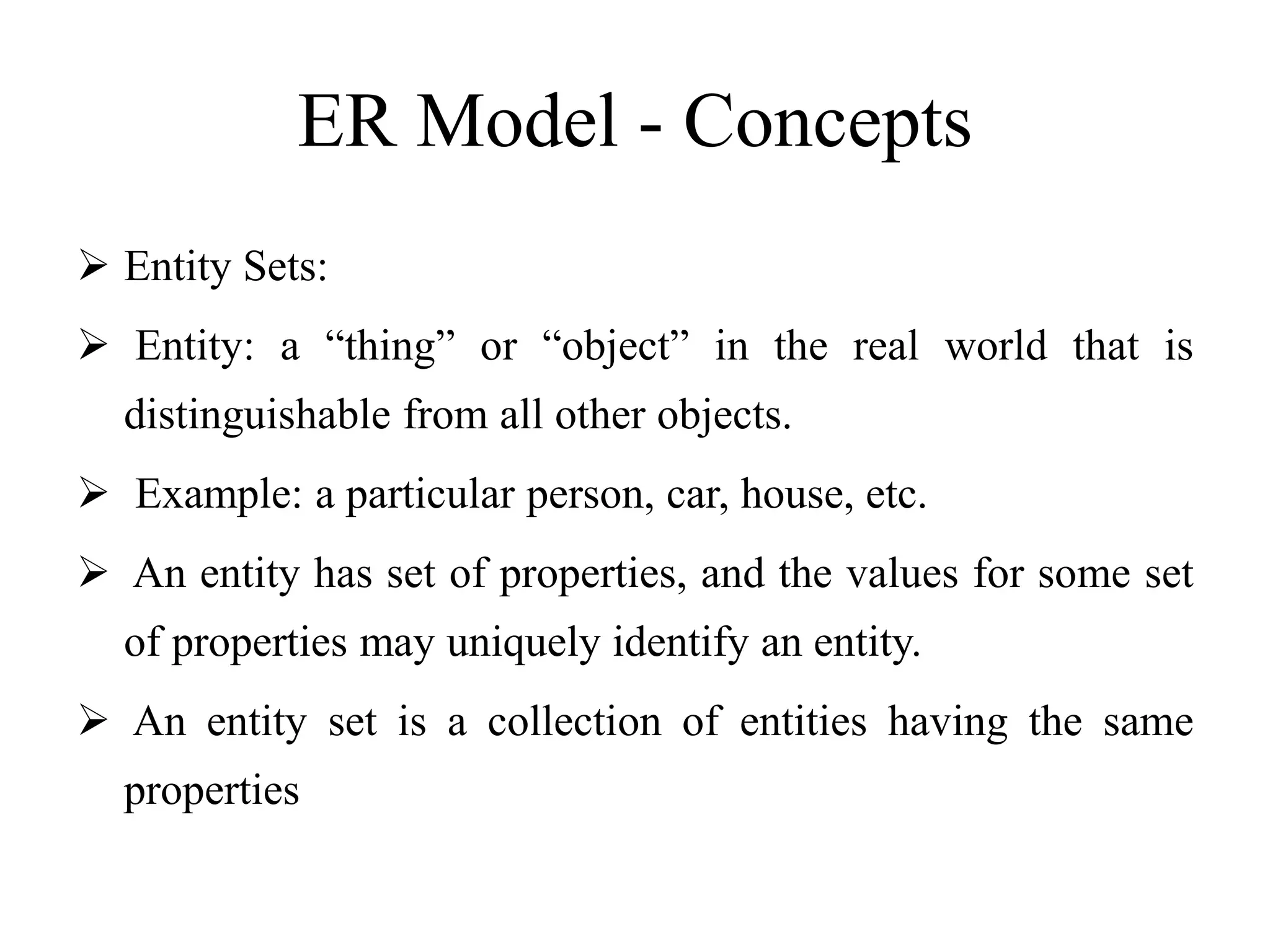 ER Model - Concepts
 Entity Sets:
 Entity: a “thing” or “object” in the real world that is
distinguishable from all other objects.
 Example: a particular person, car, house, etc.
 An entity has set of properties, and the values for some set
of properties may uniquely identify an entity.
 An entity set is a collection of entities having the same
properties
 