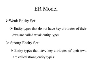 ER Model
Weak Entity Set:
 Entity types that do not have key attributes of their
own are called weak entity types.
 Strong Entity Set:
 Entity types that have key attributes of their own
are called strong entity types
 