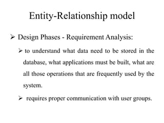 Entity-Relationship model
 Design Phases - Requirement Analysis:
 to understand what data need to be stored in the
database, what applications must be built, what are
all those operations that are frequently used by the
system.
 requires proper communication with user groups.
 