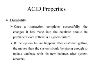 ACID Properties
 Durability
 Once a transaction completes successfully, the
changes it has made into the database should be
permanent even if there is a system failure.
 If the system failure happens after customer getting
the money then the system should be strong enough to
update database with his new balance, after system
recovers
 