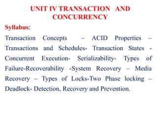 UNIT IV TRANSACTION AND
CONCURRENCY
Syllabus:
Transaction Concepts – ACID Properties –
Transactions and Schedules- Transaction States -
Concurrent Execution- Serializability- Types of
Failure-Recoverability -System Recovery – Media
Recovery – Types of Locks-Two Phase locking –
Deadlock- Detection, Recovery and Prevention.
 