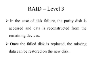 RAID – Level 3
 In the case of disk failure, the parity disk is
accessed and data is reconstructed from the
remaining devices.
 Once the failed disk is replaced, the missing
data can be restored on the new disk.
 