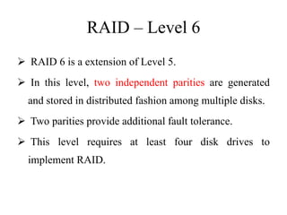 RAID – Level 6
 RAID 6 is a extension of Level 5.
 In this level, two independent parities are generated
and stored in distributed fashion among multiple disks.
 Two parities provide additional fault tolerance.
 This level requires at least four disk drives to
implement RAID.
 