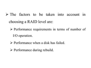  The factors to be taken into account in
choosing a RAID level are:
 Performance requirements in terms of number of
I/O operation.
 Performance when a disk has failed.
 Performance during rebuild.
 