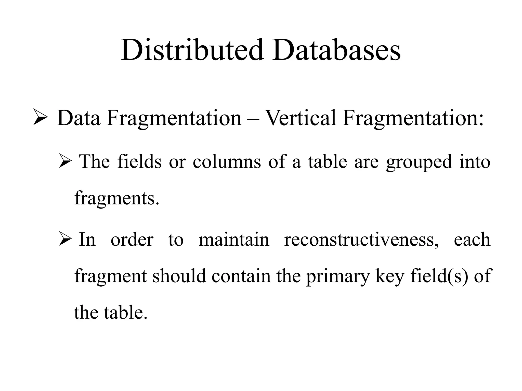 Distributed Databases
 Data Fragmentation – Vertical Fragmentation:
 The fields or columns of a table are grouped into
fragments.
 In order to maintain reconstructiveness, each
fragment should contain the primary key field(s) of
the table.
 