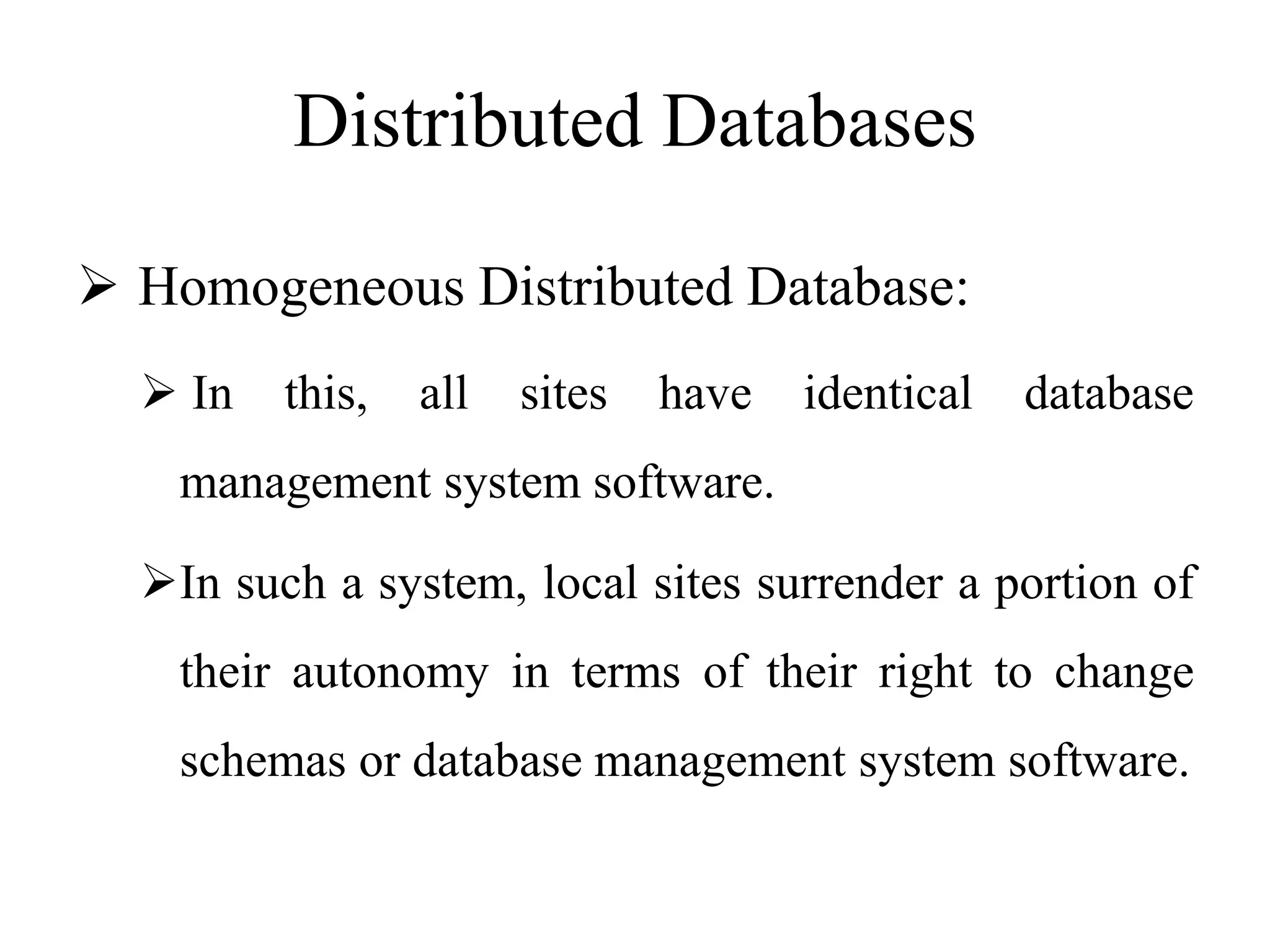 Distributed Databases
 Homogeneous Distributed Database:
 In this, all sites have identical database
management system software.
In such a system, local sites surrender a portion of
their autonomy in terms of their right to change
schemas or database management system software.
 