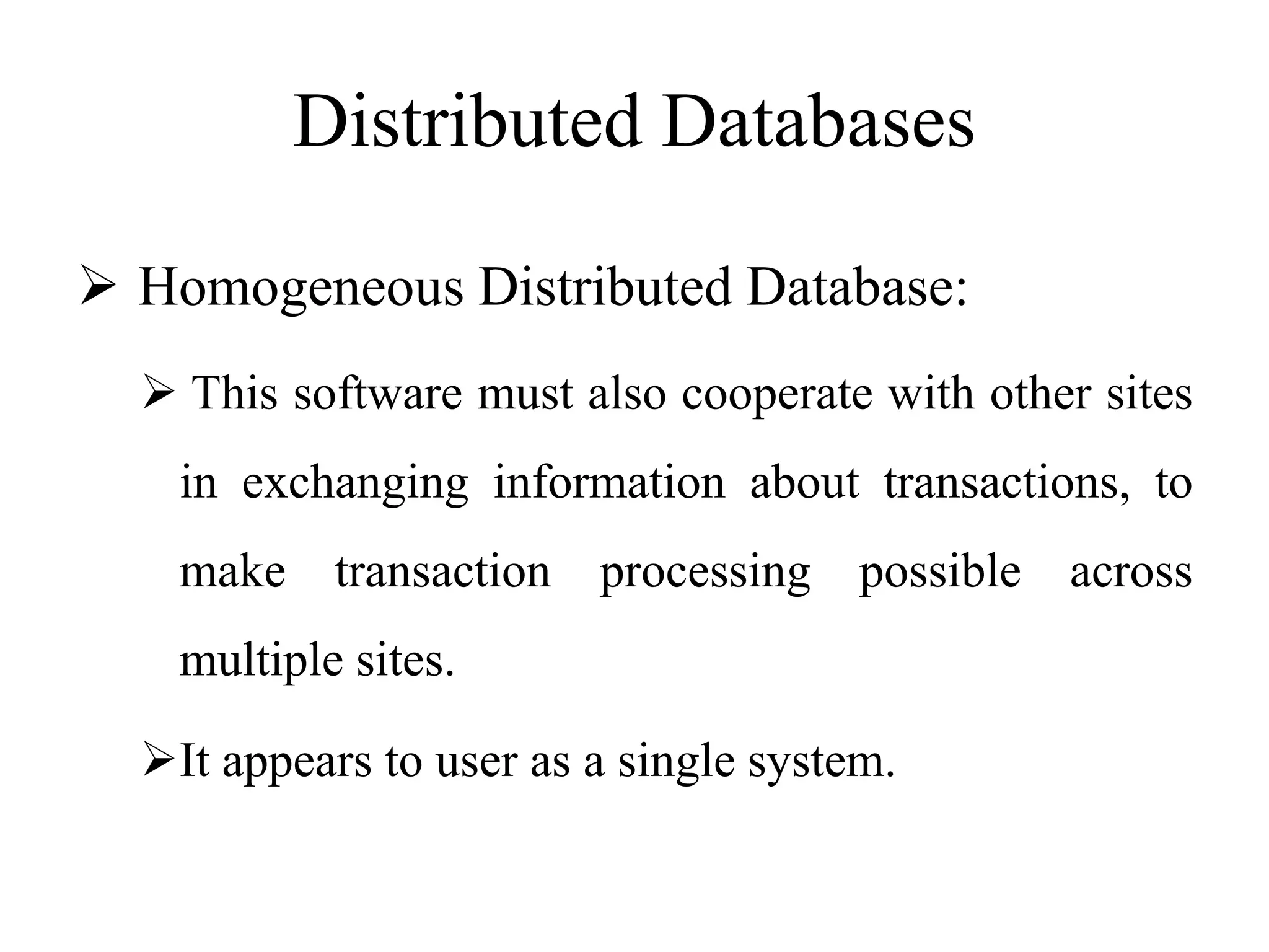 Distributed Databases
 Homogeneous Distributed Database:
 This software must also cooperate with other sites
in exchanging information about transactions, to
make transaction processing possible across
multiple sites.
It appears to user as a single system.
 