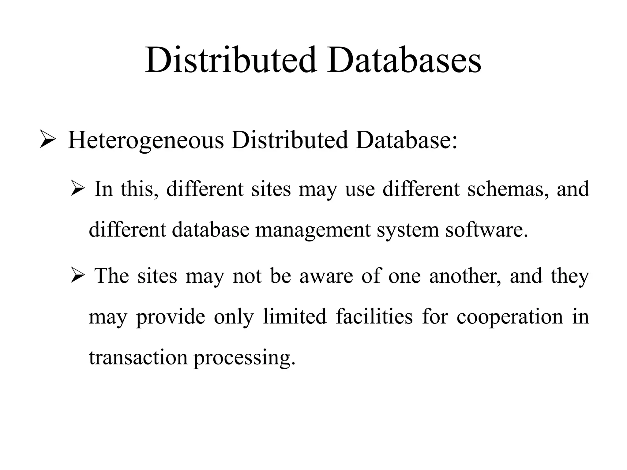 Distributed Databases
 Heterogeneous Distributed Database:
 In this, different sites may use different schemas, and
different database management system software.
 The sites may not be aware of one another, and they
may provide only limited facilities for cooperation in
transaction processing.
 