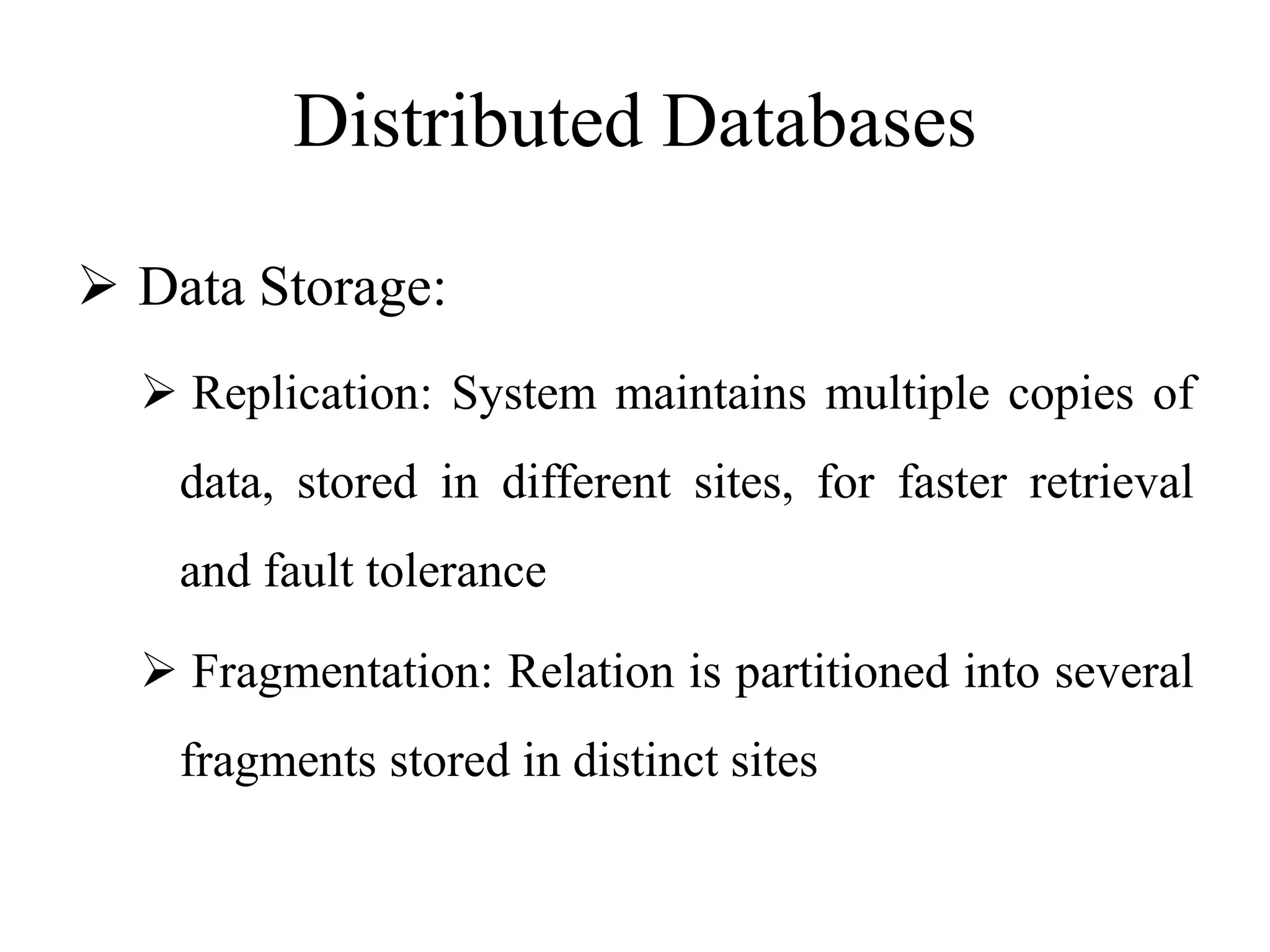 Distributed Databases
 Data Storage:
 Replication: System maintains multiple copies of
data, stored in different sites, for faster retrieval
and fault tolerance
 Fragmentation: Relation is partitioned into several
fragments stored in distinct sites
 