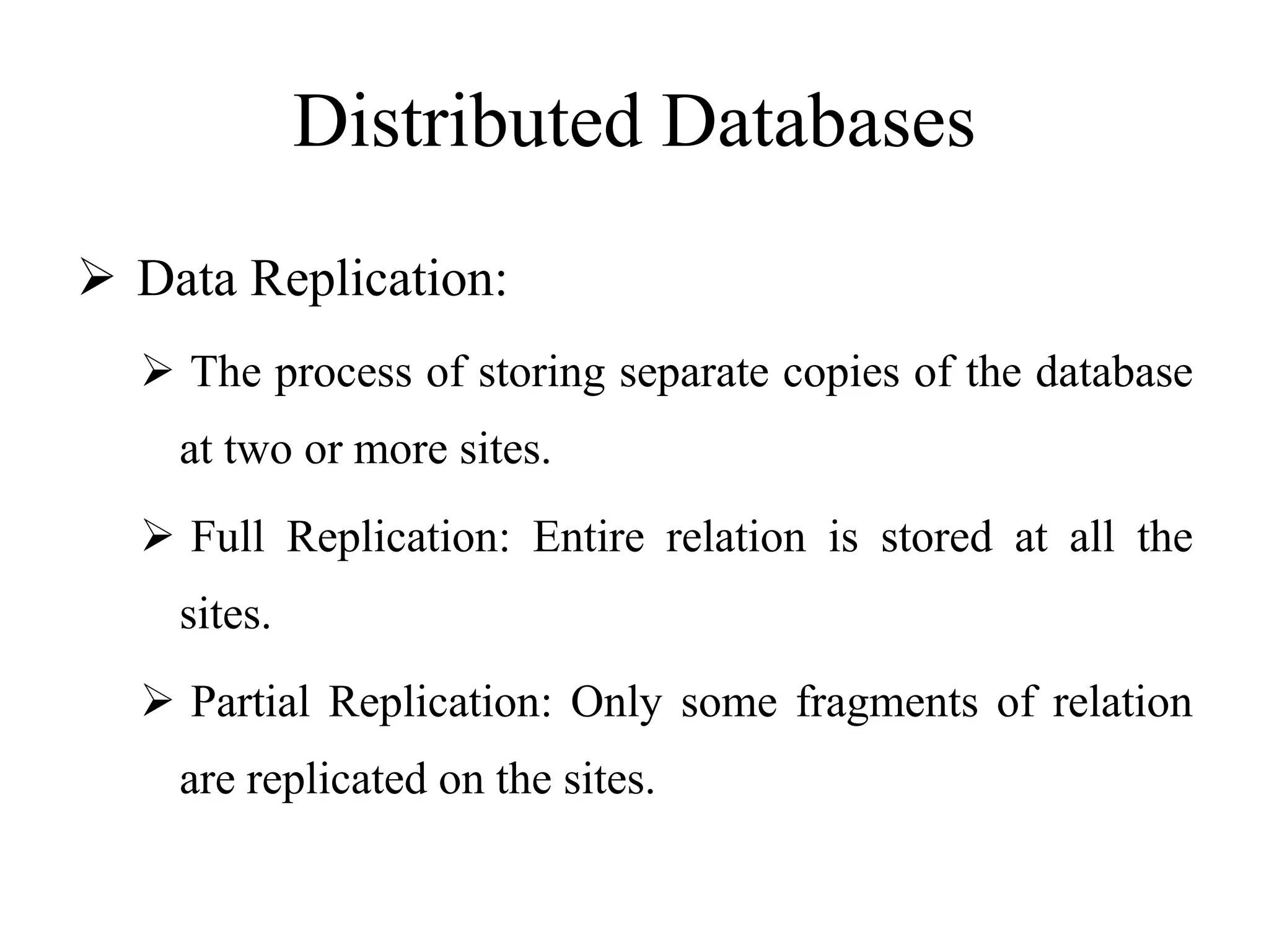 Distributed Databases
 Data Replication:
 The process of storing separate copies of the database
at two or more sites.
 Full Replication: Entire relation is stored at all the
sites.
 Partial Replication: Only some fragments of relation
are replicated on the sites.
 