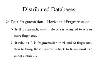 Distributed Databases
 Data Fragmentation – Horizontal Fragmentation:
 In this approach, each tuple of r is assigned to one or
more fragments.
 If relation R is fragmentation in r1 and r2 fragments,
then to bring these fragments back to R we must use
union operation.
 
