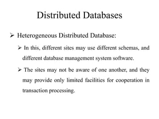 Distributed Databases
 Heterogeneous Distributed Database:
 In this, different sites may use different schemas, and
different database management system software.
 The sites may not be aware of one another, and they
may provide only limited facilities for cooperation in
transaction processing.
 