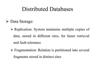 Distributed Databases
 Data Storage:
 Replication: System maintains multiple copies of
data, stored in different sites, for faster retrieval
and fault tolerance
 Fragmentation: Relation is partitioned into several
fragments stored in distinct sites
 
