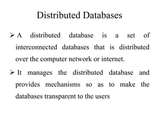 Distributed Databases
 A distributed database is a set of
interconnected databases that is distributed
over the computer network or internet.
 It manages the distributed database and
provides mechanisms so as to make the
databases transparent to the users
 