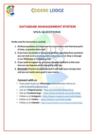 DATABASE MANAGEMENT SYSTEM
VIVA QUESTIONS
Kindly read the instructions carefully
1. All these questions are important for examination and interview point
of view, so practice them well.
2. If you have any doubt or facing any problem regarding these questions
you can mail us at coderslodgeofficial@gmail.com or drop a message
in our WhatsApp or telegram group.
3. If you want to support us, give your valuable feedback so that next
time we can improve while interacting with you.
4. Reminder-Practice all questions well it will build your concept clear
and you can easily score good in your exams.
Connect with us
• If you want to join our WhatsApp community then mail us at: -
coderslodgeofficial@gmail.com
• Join our Telegram group: - https://t.me/coderslodgeofficial
• Like our Facebook page: - https://www.facebook.com/coderslodge
• Follow us on Instagram:- https://www.instagram.com/coderslodge/
• Follow us on Twitter: - https://twitter.com/CodersLodge
• Follow us on LinkedIn:- https://www.linkedin.com/company/coderslodge
 