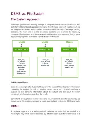 DBMS vs. File System
File System Approach
File based systems were an early attempt to computerize the manual system. It is also
called a traditional based approach in which a decentralized approach was taken where
each department stored and controlled its own data with the help of a data processing
specialist. The main role of a data processing specialist was to create the necessary
computer file structures, and also manage the data within structures and design some
application programs that create reports based on file data.
In the above figure:
Consider an example of a student's file system. The student file will contain information
regarding the student (i.e. roll no, student name, course etc.). Similarly, we have a
subject file that contains information about the subject and the result file which
contains the information regarding the result.
Some fields are duplicated in more than one file, which leads to data redundancy. So
to overcome this problem, we need to create a centralized system, i.e. DBMS approach.
DBMS:
A database approach is a well-organized collection of data that are related in a
meaningful way which can be accessed by different users but stored only once in a
 