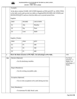 MAHARASHTRA STATE BOARD OF TECHNICAL EDUCATION
(Autonomous)
(ISO/IEC - 27001 - 2013 Certified)
__________________________________________________________________________________________________
Page 16 of 20
Example:
In the above relation NAME, LOCATION depends on SNO and QTY on (SNO, PNO)
so the table can be split up into two tables as Supplier(SNO,SNAME,LOCATION) and
SP(SNO,PNO,QTY) and now both the tables are in second normal form.
Supplier
SNO SNAME LOCATION
S1 Abc Mumbai
S2 Pqr Pune
S3 Lmn Delhi
Supplier_Product
SNO PNO QTY
S1 P1 200
S2 P2 300
S3 P1 400
c Draw the block structure of PL/SQL. List advantages of PL/SQL. 4 M
Ans Declare (Optional)
--Use for declaring variables
Begin (Mandatory)
--Use for writing executable code;
Exception (Optional)
--Use to write exceptions to be catch during run time.
End; (Mandatory)
--To terminate PL-SQL block/ code.
For block
structure - 2
Marks, For
advantages -2
Marks
 