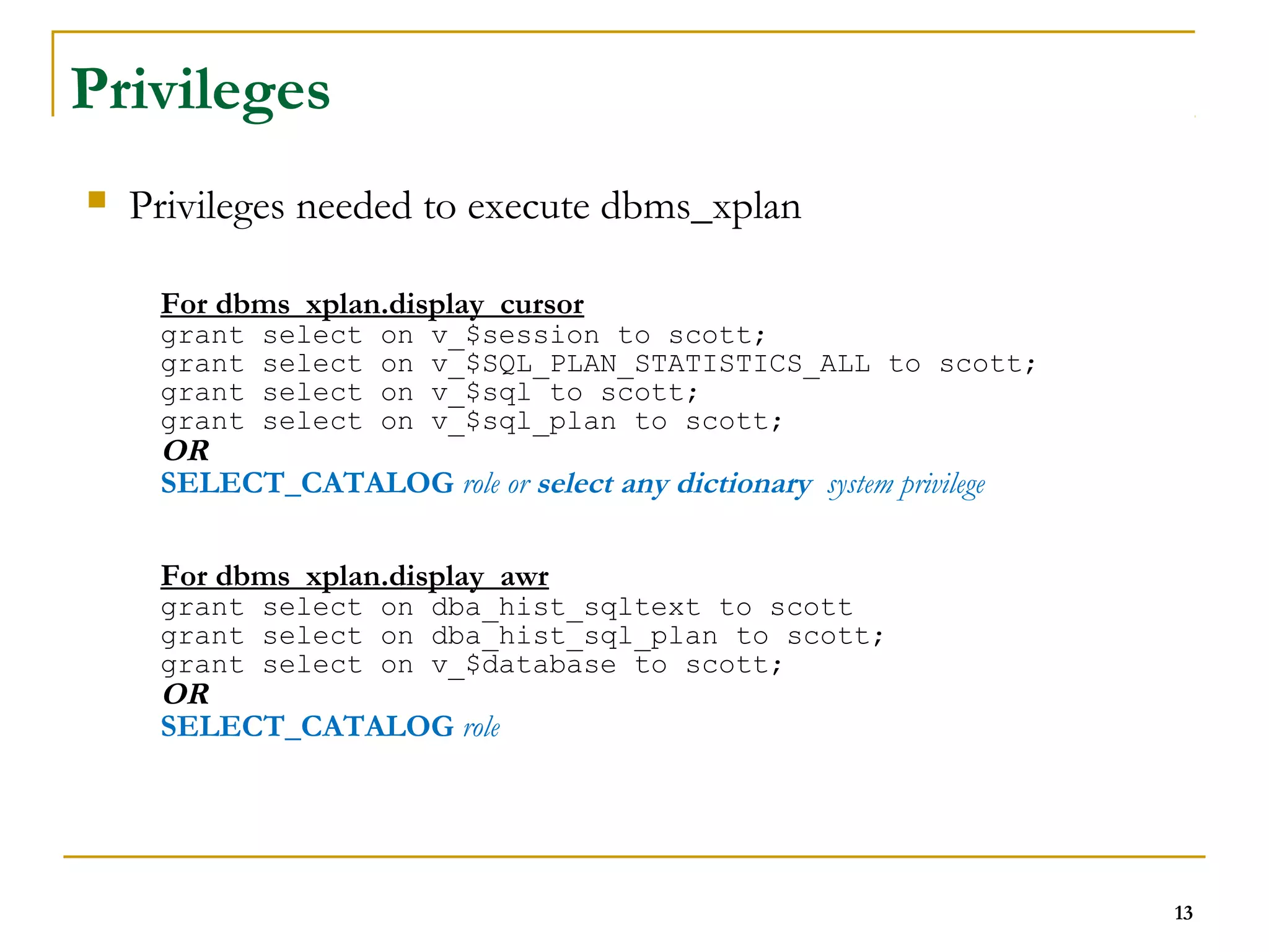 13 
Privileges 
 Privileges needed to execute dbms_xplan 
For dbms_xplan.display_cursor 
grant select on v_$session to scott; 
grant select on v_$SQL_PLAN_STATISTICS_ALL to scott; 
grant select on v_$sql to scott; 
grant select on v_$sql_plan to scott; 
OR 
SELECT_CATALOG role or select any dictionary system privilege 
For dbms_xplan.display_awr 
grant select on dba_hist_sqltext to scott 
grant select on dba_hist_sql_plan to scott; 
grant select on v_$database to scott; 
OR 
SELECT_CATALOG role 
 
