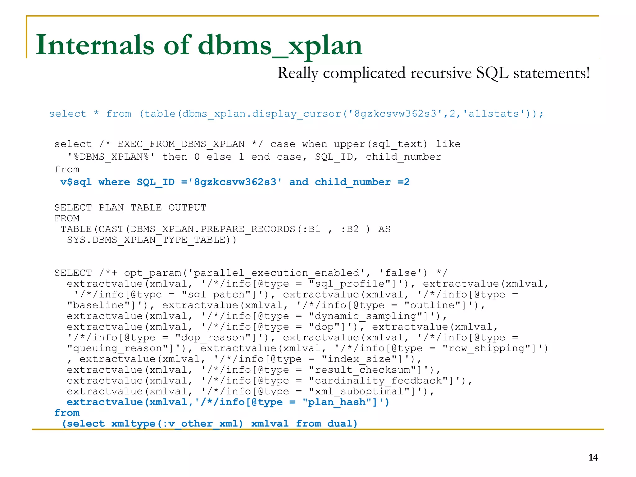 Really complicated recursive SQL statements! 
14 
Internals of dbms_xplan 
select * from (table(dbms_xplan.display_cursor('8gzkcsvw362s3',2,'allstats')); 
select /* EXEC_FROM_DBMS_XPLAN */ case when upper(sql_text) like 
'%DBMS_XPLAN%' then 0 else 1 end case, SQL_ID, child_number 
from 
v$sql where SQL_ID ='8gzkcsvw362s3' and child_number =2 
SELECT PLAN_TABLE_OUTPUT 
FROM 
TABLE(CAST(DBMS_XPLAN.PREPARE_RECORDS(:B1 , :B2 ) AS 
SYS.DBMS_XPLAN_TYPE_TABLE)) 
SELECT /*+ opt_param('parallel_execution_enabled', 'false') */ 
extractvalue(xmlval, '/*/info[@type = "sql_profile"]'), extractvalue(xmlval, 
'/*/info[@type = "sql_patch"]'), extractvalue(xmlval, '/*/info[@type = 
"baseline"]'), extractvalue(xmlval, '/*/info[@type = "outline"]'), 
extractvalue(xmlval, '/*/info[@type = "dynamic_sampling"]'), 
extractvalue(xmlval, '/*/info[@type = "dop"]'), extractvalue(xmlval, 
'/*/info[@type = "dop_reason"]'), extractvalue(xmlval, '/*/info[@type = 
"queuing_reason"]'), extractvalue(xmlval, '/*/info[@type = "row_shipping"]') 
, extractvalue(xmlval, '/*/info[@type = "index_size"]'), 
extractvalue(xmlval, '/*/info[@type = "result_checksum"]'), 
extractvalue(xmlval, '/*/info[@type = "cardinality_feedback"]'), 
extractvalue(xmlval, '/*/info[@type = "xml_suboptimal"]'), 
extractvalue(xmlval,'/*/info[@type = "plan_hash"]') 
from 
(select xmltype(:v_other_xml) xmlval from dual) 
 