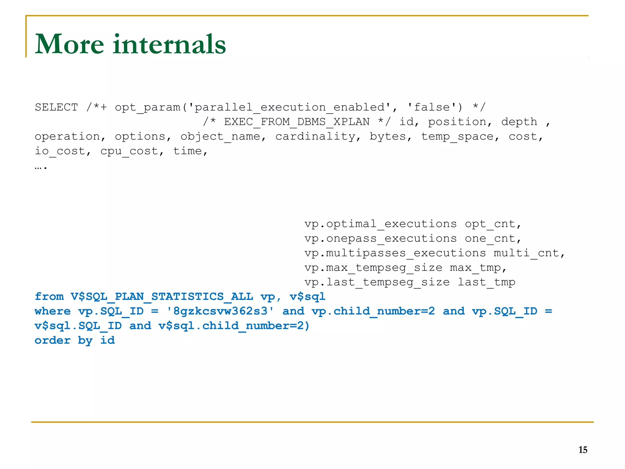 15 
More internals 
SELECT /*+ opt_param('parallel_execution_enabled', 'false') */ 
/* EXEC_FROM_DBMS_XPLAN */ id, position, depth , 
operation, options, object_name, cardinality, bytes, temp_space, cost, 
io_cost, cpu_cost, time, 
…. 
vp.optimal_executions opt_cnt, 
vp.onepass_executions one_cnt, 
vp.multipasses_executions multi_cnt, 
vp.max_tempseg_size max_tmp, 
vp.last_tempseg_size last_tmp 
from V$SQL_PLAN_STATISTICS_ALL vp, v$sql 
where vp.SQL_ID = '8gzkcsvw362s3' and vp.child_number=2 and vp.SQL_ID = 
v$sql.SQL_ID and v$sql.child_number=2) 
order by id 
 