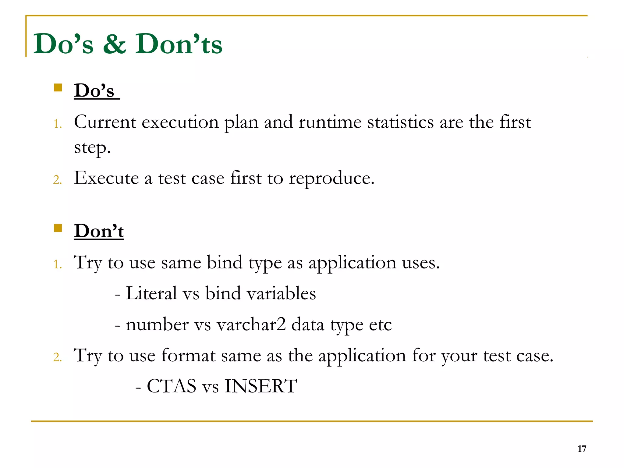 17 
Do’s & Don’ts 
 Do’s 
1. Current execution plan and runtime statistics are the first 
step. 
2. Execute a test case first to reproduce. 
 Don’t 
1. Try to use same bind type as application uses. 
- Literal vs bind variables 
- number vs varchar2 data type etc 
2. Try to use format same as the application for your test case. 
- CTAS vs INSERT 
 