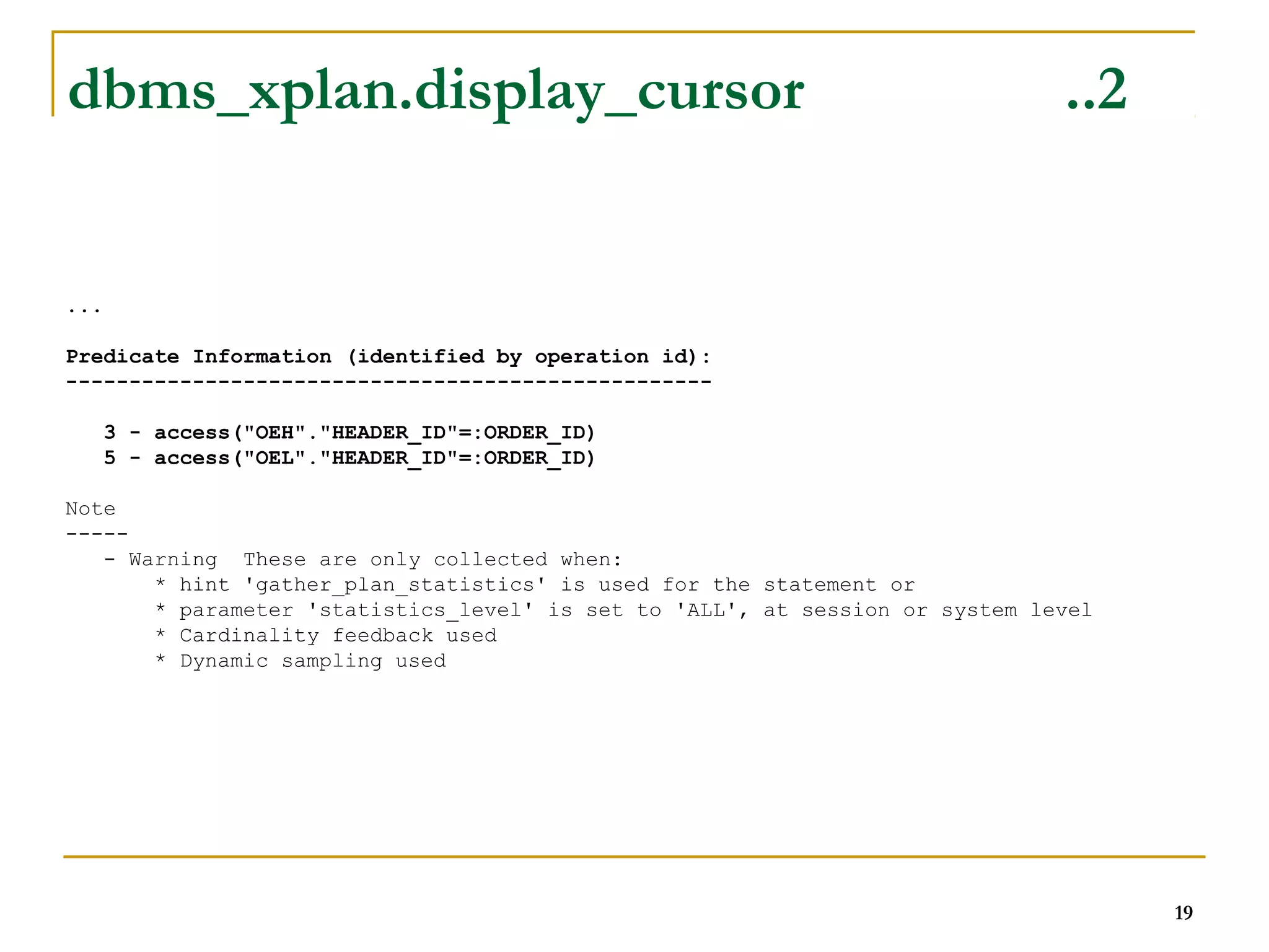 ... 
Predicate Information (identified by operation id): 
--------------------------------------------------- 
3 - access("OEH"."HEADER_ID"=:ORDER_ID) 
5 - access("OEL"."HEADER_ID"=:ORDER_ID) 
Note 
----- 
- Warning These are only collected when: 
* hint 'gather_plan_statistics' is used for the statement or 
* parameter 'statistics_level' is set to 'ALL', at session or system level 
* Cardinality feedback used 
* Dynamic sampling used 
19 
dbms_xplan.display_cursor ..2 
 