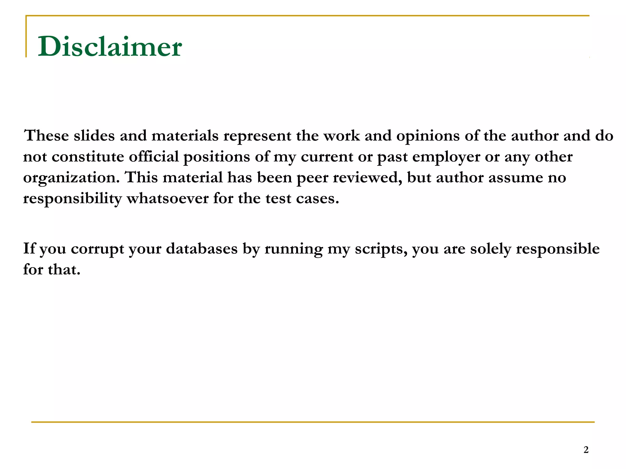 2 
Disclaimer 
These slides and materials represent the work and opinions of the author and do 
not constitute official positions of my current or past employer or any other 
organization. This material has been peer reviewed, but author assume no 
responsibility whatsoever for the test cases. 
If you corrupt your databases by running my scripts, you are solely responsible 
for that. 
 
