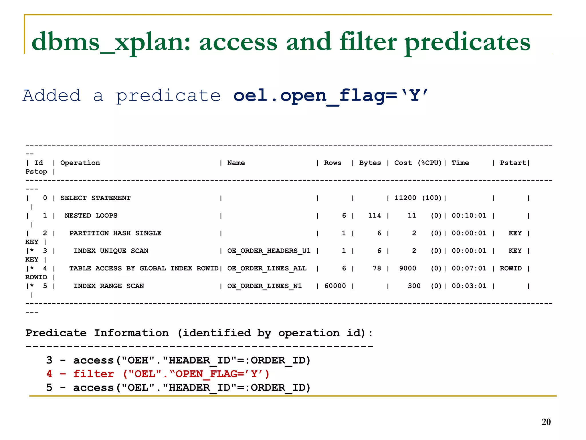 ------------------------------------------------------------------------------------------------------------------------ 
-- 
| Id | Operation | Name | Rows | Bytes | Cost (%CPU)| Time | Pstart| 
Pstop | 
------------------------------------------------------------------------------------------------------------------------ 
--- 
| 0 | SELECT STATEMENT | | | | 11200 (100)| | | 
| 
| 1 | NESTED LOOPS | | 6 | 114 | 11 (0)| 00:10:01 | | 
| 
| 2 | PARTITION HASH SINGLE | | 1 | 6 | 2 (0)| 00:00:01 | KEY | 
KEY | 
|* 3 | INDEX UNIQUE SCAN | OE_ORDER_HEADERS_U1 | 1 | 6 | 2 (0)| 00:00:01 | KEY | 
KEY | 
|* 4 | TABLE ACCESS BY GLOBAL INDEX ROWID| OE_ORDER_LINES_ALL | 6 | 78 | 9000 (0)| 00:07:01 | ROWID | 
ROWID | 
|* 5 | INDEX RANGE SCAN | OE_ORDER_LINES_N1 | 60000 | | 300 (0)| 00:03:01 | | 
| 
------------------------------------------------------------------------------------------------------------------------ 
--- 
Predicate Information (identified by operation id): 
--------------------------------------------------- 
3 - access("OEH"."HEADER_ID"=:ORDER_ID) 
4 – filter ("OEL".“OPEN_FLAG=’Y’) 
5 - access("OEL"."HEADER_ID"=:ORDER_ID) 
20 
dbms_xplan: access and filter predicates 
Added a predicate oel.open_flag=‘Y’ 
 