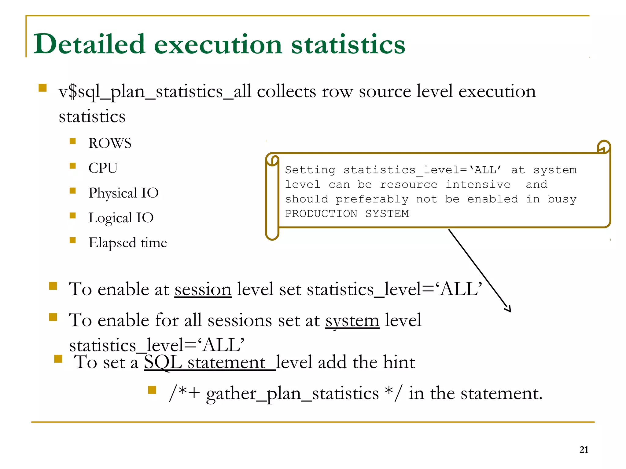 21 
Detailed execution statistics 
 v$sql_plan_statistics_all collects row source level execution 
statistics 
 ROWS 
 CPU 
 Physical IO 
 Logical IO 
 Elapsed time 
Setting statistics_level=‘ALL’ at system 
level can be resource intensive and 
should preferably not be enabled in busy 
PRODUCTION SYSTEM 
 To enable at session level set statistics_level=‘ALL’ 
 To enable for all sessions set at system level 
statistics_level=‘ALL’ 
 To set a SQL statement level add the hint 
 /*+ gather_plan_statistics */ in the statement. 
 