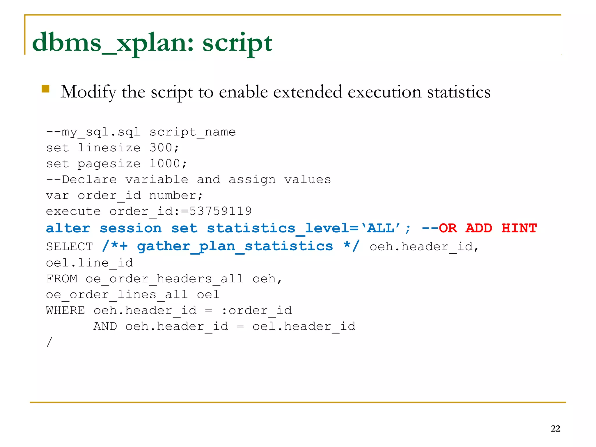 22 
dbms_xplan: script 
 Modify the script to enable extended execution statistics 
--my_sql.sql script_name 
set linesize 300; 
set pagesize 1000; 
--Declare variable and assign values 
var order_id number; 
execute order_id:=53759119 
alter session set statistics_level=‘ALL’; --OR ADD HINT 
SELECT /*+ gather_plan_statistics */ oeh.header_id, 
oel.line_id 
FROM oe_order_headers_all oeh, 
oe_order_lines_all oel 
WHERE oeh.header_id = :order_id 
AND oeh.header_id = oel.header_id 
/ 
 