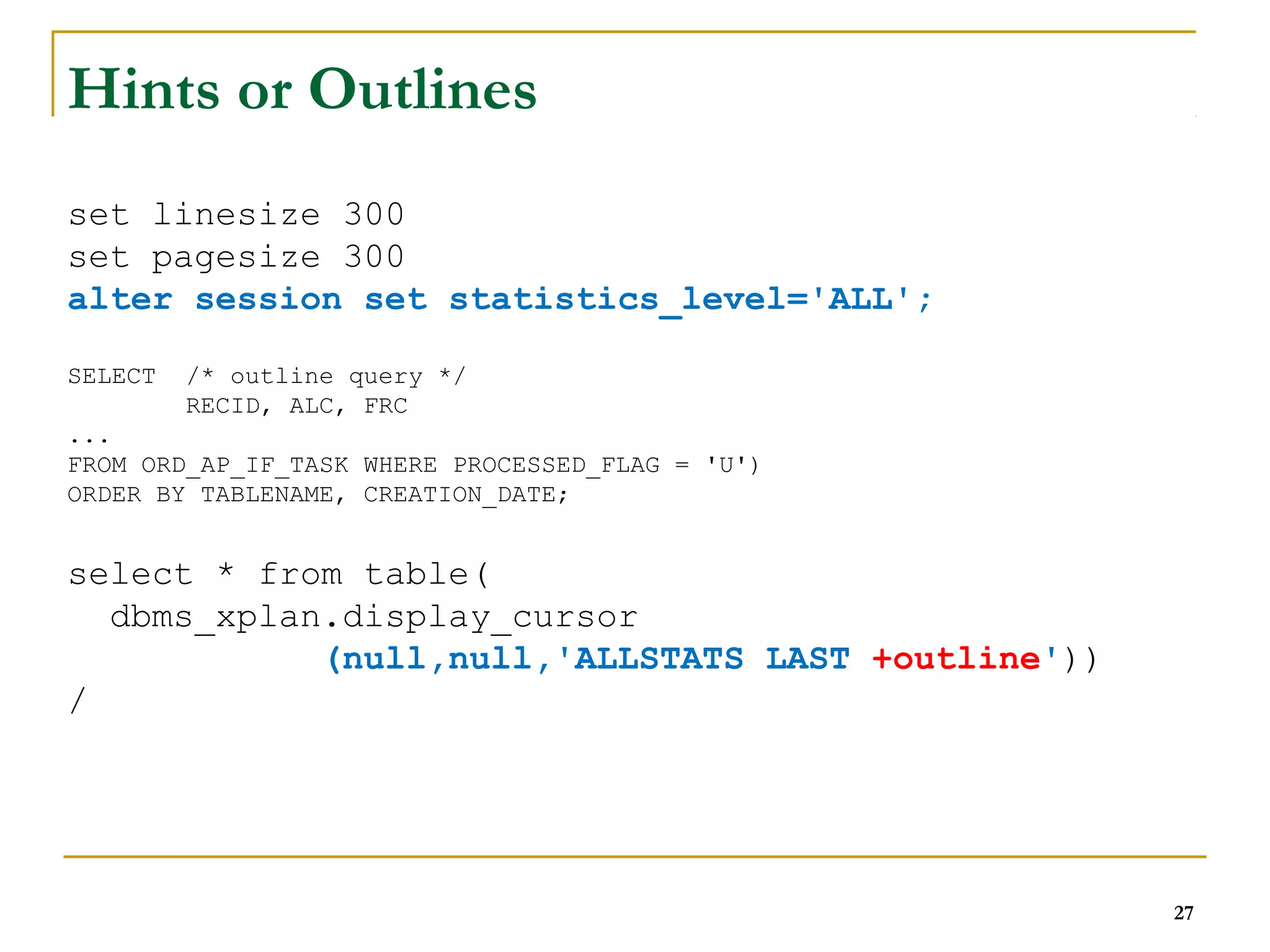 27 
Hints or Outlines 
set linesize 300 
set pagesize 300 
alter session set statistics_level='ALL'; 
SELECT /* outline query */ 
RECID, ALC, FRC 
... 
FROM ORD_AP_IF_TASK WHERE PROCESSED_FLAG = 'U') 
ORDER BY TABLENAME, CREATION_DATE; 
select * from table( 
dbms_xplan.display_cursor 
(null,null,'ALLSTATS LAST +outline')) 
/ 
 