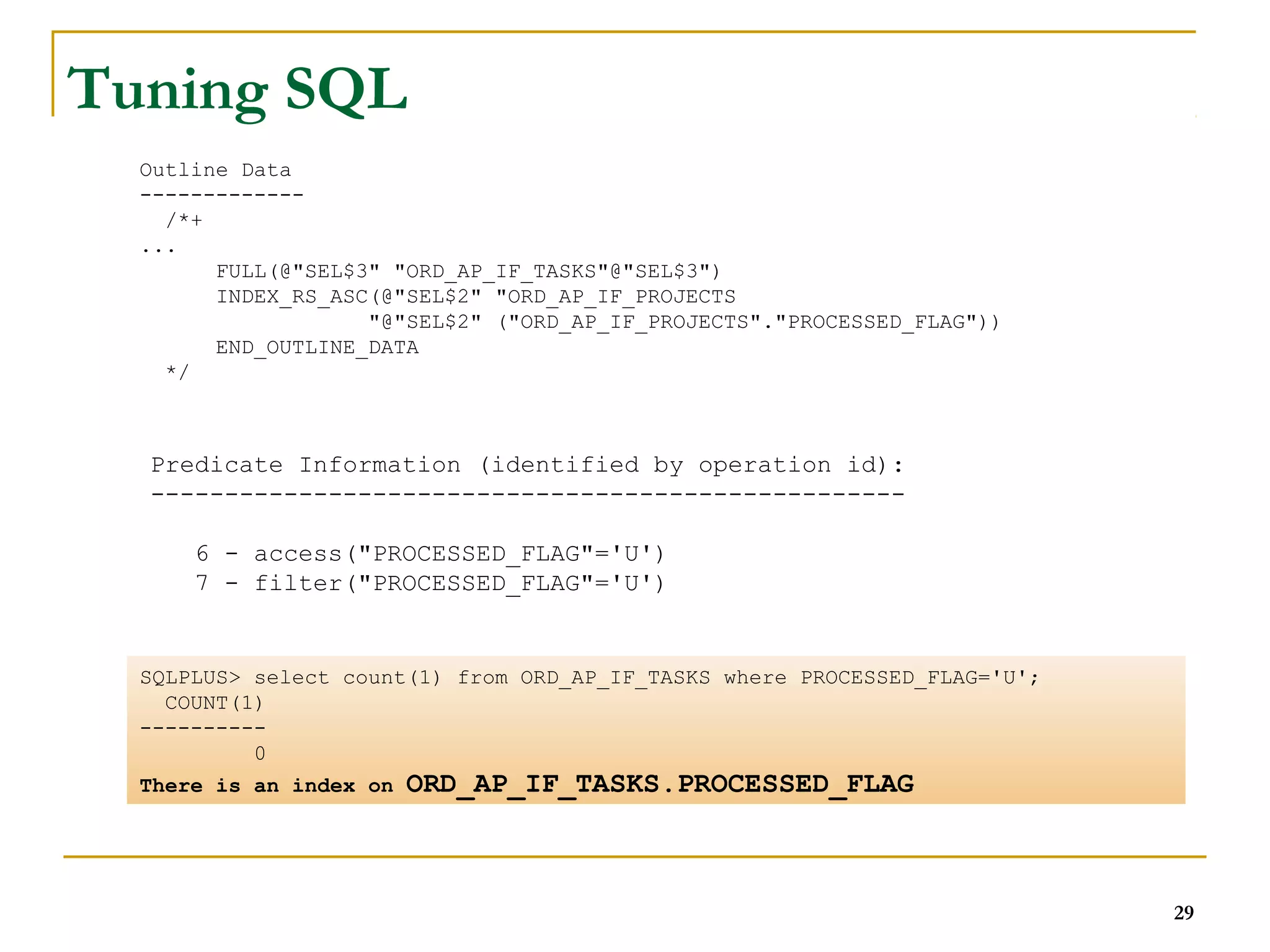 Outline Data 
------------- 
/*+ 
Predicate Information (identified by operation id): 
--------------------------------------------------- 
6 - access("PROCESSED_FLAG"='U') 
7 - filter("PROCESSED_FLAG"='U') 
... 
FULL(@"SEL$3" "ORD_AP_IF_TASKS"@"SEL$3") 
INDEX_RS_ASC(@"SEL$2" "ORD_AP_IF_PROJECTS 
"@"SEL$2" ("ORD_AP_IF_PROJECTS"."PROCESSED_FLAG")) 
END_OUTLINE_DATA 
*/ 
29 
Tuning SQL 
SQLPLUS> select count(1) from ORD_AP_IF_TASKS where PROCESSED_FLAG='U'; 
COUNT(1) 
---------- 
0 
There is an index on ORD_AP_IF_TASKS.PROCESSED_FLAG 
 