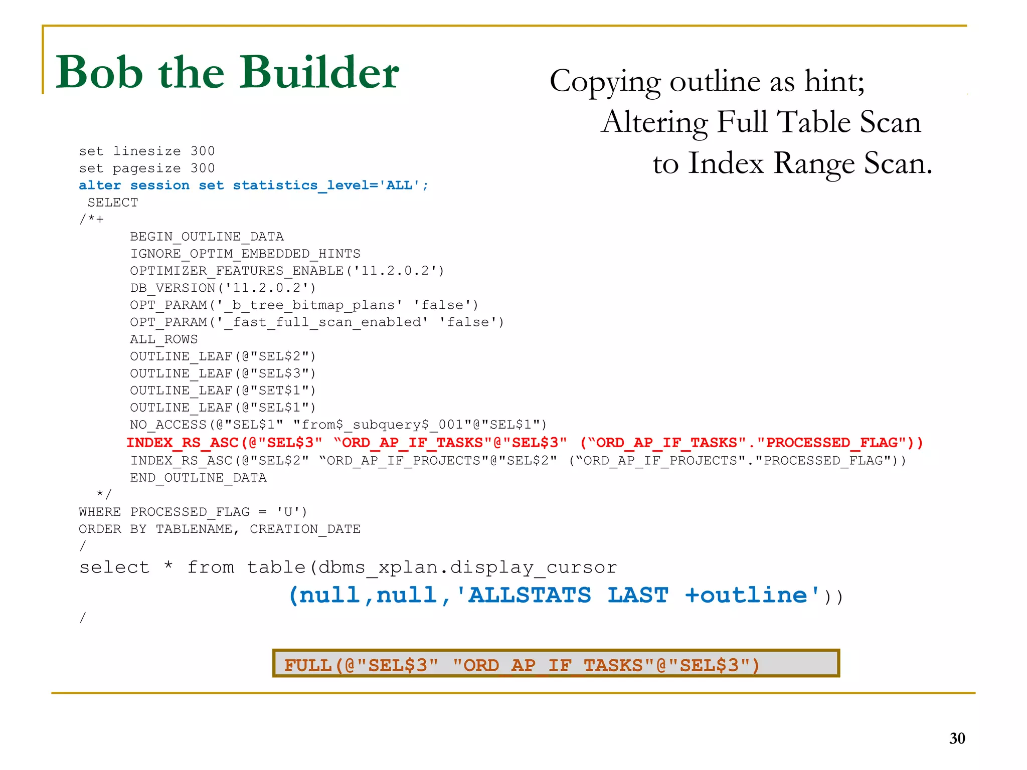 set linesize 300 
set pagesize 300 
alter session set statistics_level='ALL'; 
SELECT 
/*+ 
Copying outline as hint; 
Altering Full Table Scan 
to Index Range Scan. 
BEGIN_OUTLINE_DATA 
IGNORE_OPTIM_EMBEDDED_HINTS 
OPTIMIZER_FEATURES_ENABLE('11.2.0.2') 
DB_VERSION('11.2.0.2') 
OPT_PARAM('_b_tree_bitmap_plans' 'false') 
OPT_PARAM('_fast_full_scan_enabled' 'false') 
ALL_ROWS 
OUTLINE_LEAF(@"SEL$2") 
OUTLINE_LEAF(@"SEL$3") 
OUTLINE_LEAF(@"SET$1") 
OUTLINE_LEAF(@"SEL$1") 
NO_ACCESS(@"SEL$1" "from$_subquery$_001"@"SEL$1") 
INDEX_RS_ASC(@"SEL$3" “ORD_AP_IF_TASKS"@"SEL$3" (“ORD_AP_IF_TASKS"."PROCESSED_FLAG")) 
INDEX_RS_ASC(@"SEL$2" “ORD_AP_IF_PROJECTS"@"SEL$2" (“ORD_AP_IF_PROJECTS"."PROCESSED_FLAG")) 
END_OUTLINE_DATA 
*/ 
WHERE PROCESSED_FLAG = 'U') 
ORDER BY TABLENAME, CREATION_DATE 
/ 
select * from table(dbms_xplan.display_cursor 
(null,null,'ALLSTATS LAST +outline')) 
/ 
30 
Bob the Builder 
FULL(@"SEL$3" "ORD_AP_IF_TASKS"@"SEL$3") 
 