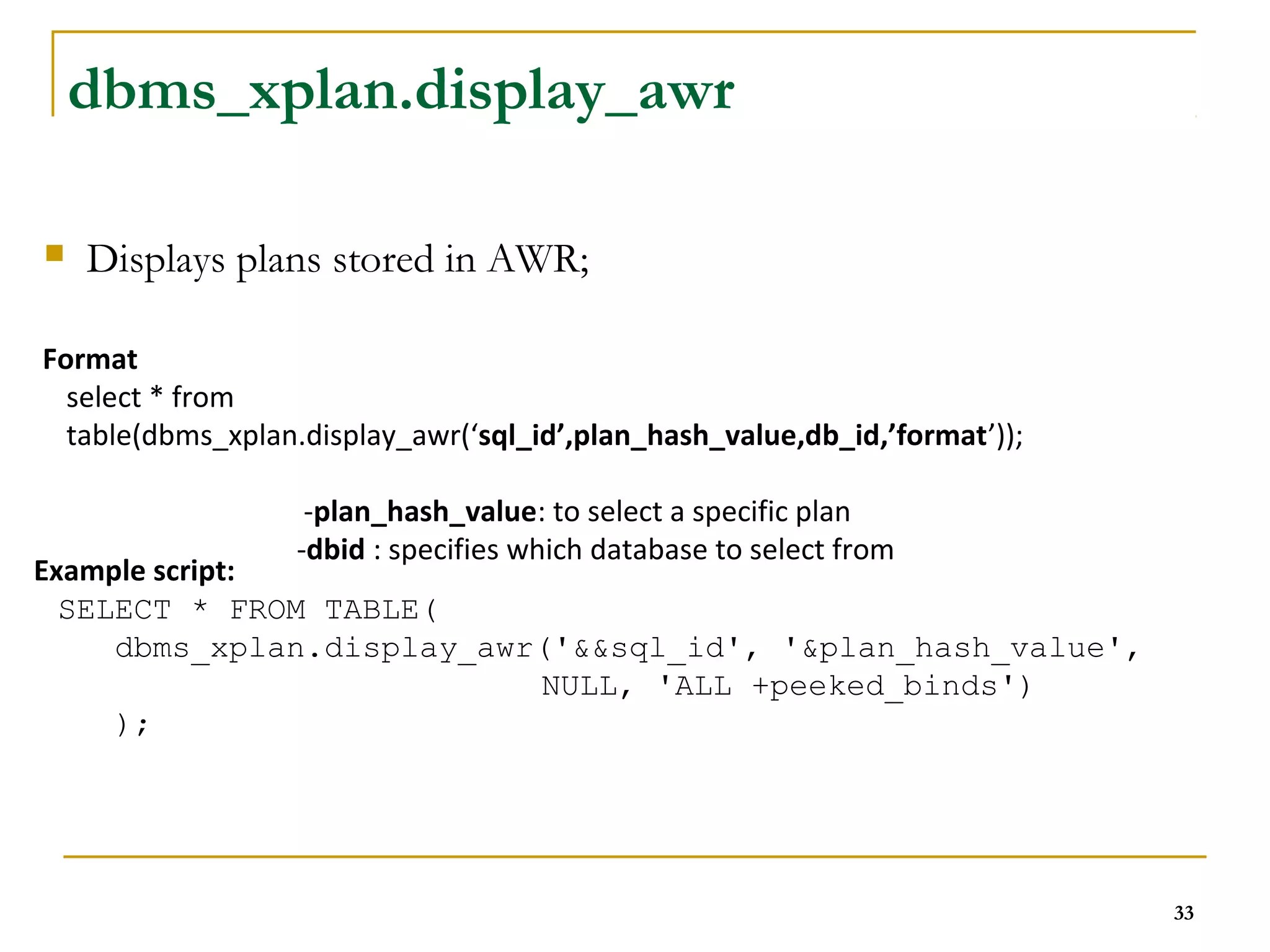 33 
dbms_xplan.display_awr 
 Displays plans stored in AWR; 
Format 
select * from 
table(dbms_xplan.display_awr(‘sql_id’,plan_hash_value,db_id,’format’)); 
-plan_hash_value: to select a specific plan 
-dbid : specifies which database to select from 
Example script: 
SELECT * FROM TABLE( 
dbms_xplan.display_awr('&&sql_id', '&plan_hash_value', 
NULL, 'ALL +peeked_binds') 
); 
 