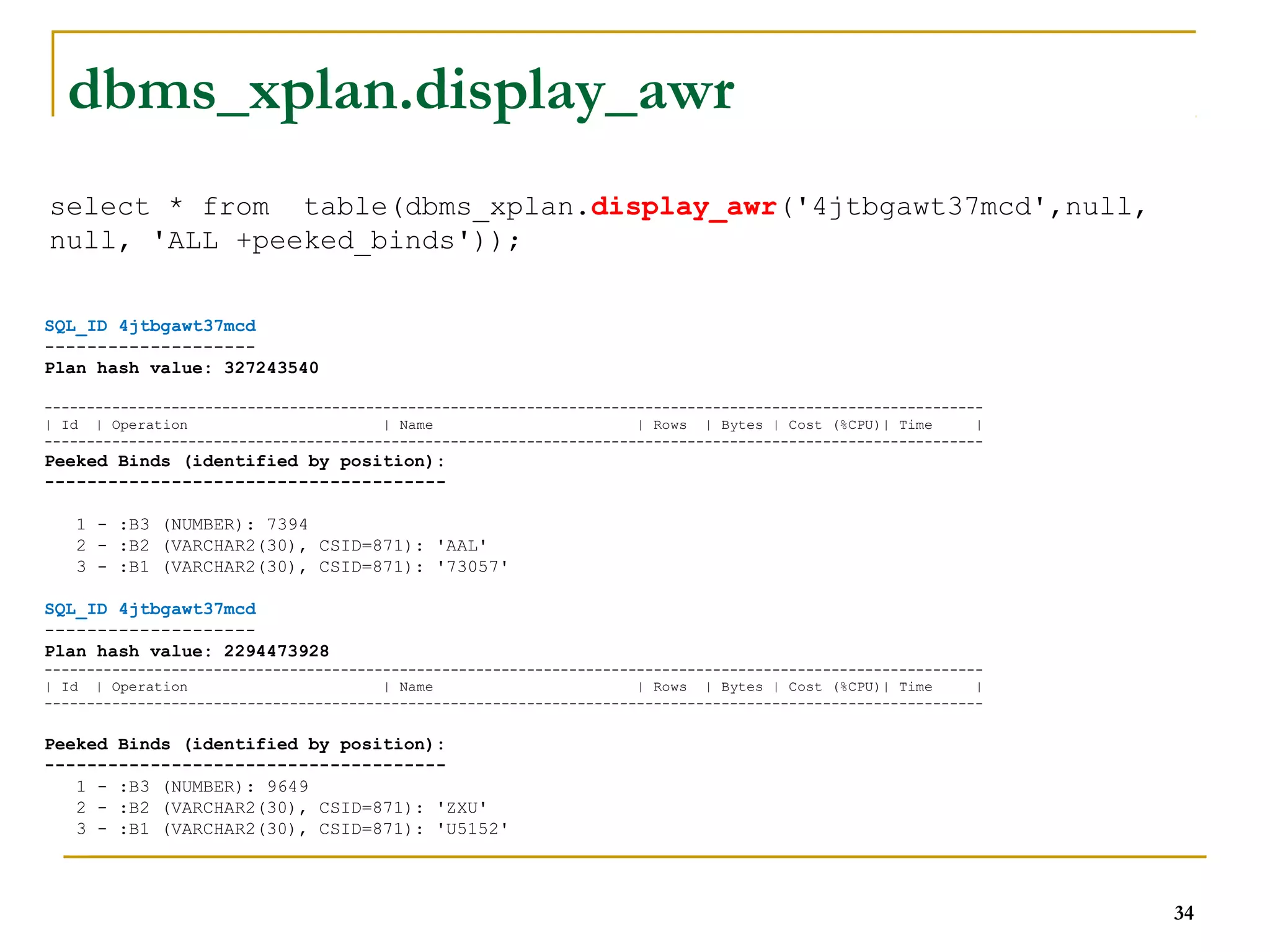 34 
dbms_xplan.display_awr 
select * from table(dbms_xplan.display_awr('4jtbgawt37mcd',null, 
null, 'ALL +peeked_binds')); 
SQL_ID 4jtbgawt37mcd 
-------------------- 
Plan hash value: 327243540 
--------------------------------------------------------------------------------------------------------------- 
| Id | Operation | Name | Rows | Bytes | Cost (%CPU)| Time | 
--------------------------------------------------------------------------------------------------------------- 
Peeked Binds (identified by position): 
-------------------------------------- 
1 - :B3 (NUMBER): 7394 
2 - :B2 (VARCHAR2(30), CSID=871): 'AAL' 
3 - :B1 (VARCHAR2(30), CSID=871): '73057' 
SQL_ID 4jtbgawt37mcd 
-------------------- 
Plan hash value: 2294473928 
--------------------------------------------------------------------------------------------------------------- 
| Id | Operation | Name | Rows | Bytes | Cost (%CPU)| Time | 
--------------------------------------------------------------------------------------------------------------- 
Peeked Binds (identified by position): 
-------------------------------------- 
1 - :B3 (NUMBER): 9649 
2 - :B2 (VARCHAR2(30), CSID=871): 'ZXU' 
3 - :B1 (VARCHAR2(30), CSID=871): 'U5152' 
 