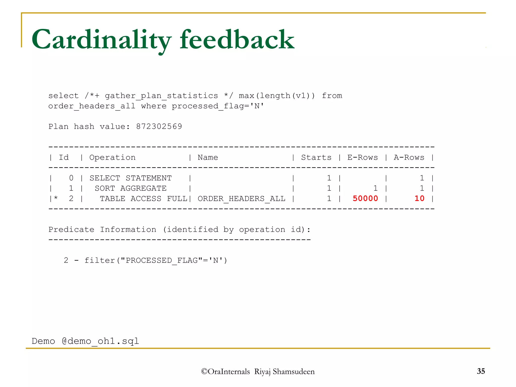 Cardinality feedback 
select /*+ gather_plan_statistics */ max(length(v1)) from 
order_headers_all where processed_flag='N' 
--------------------------------------------------------------------------- 
| Id | Operation | Name | Starts | E-Rows | A-Rows | 
--------------------------------------------------------------------------- 
| 0 | SELECT STATEMENT | | 1 | | 1 | 
| 1 | SORT AGGREGATE | | 1 | 1 | 1 | 
|* 2 | TABLE ACCESS FULL| ORDER_HEADERS_ALL | 1 | 50000 | 10 | 
--------------------------------------------------------------------------- 
Predicate Information (identified by operation id): 
--------------------------------------------------- 
2 - filter("PROCESSED_FLAG"='N') 
©OraInternals Riyaj Shamsudeen 35 
Plan hash value: 872302569 
Demo @demo_oh1.sql 
 