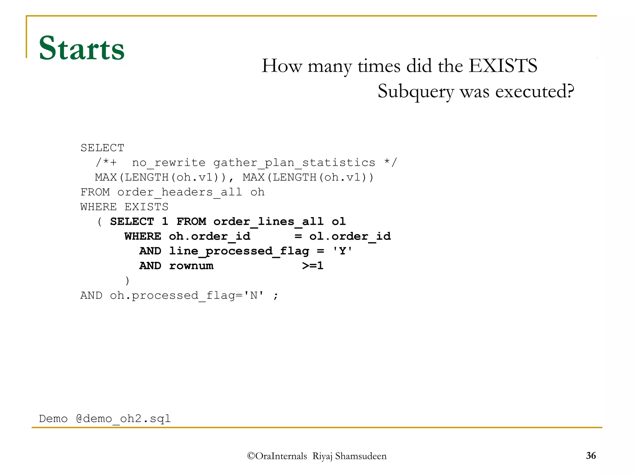 /*+ no_rewrite gather_plan_statistics */ 
MAX(LENGTH(oh.v1)), MAX(LENGTH(oh.v1)) 
FROM order_headers_all oh 
WHERE EXISTS 
( SELECT 1 FROM order_lines_all ol 
WHERE oh.order_id = ol.order_id 
AND line_processed_flag = 'Y' 
AND rownum >=1 
AND oh.processed_flag='N' ; 
©OraInternals Riyaj Shamsudeen 36 
Starts 
SELECT 
) 
Demo @demo_oh2.sql 
How many times did the EXISTS 
Subquery was executed? 
 