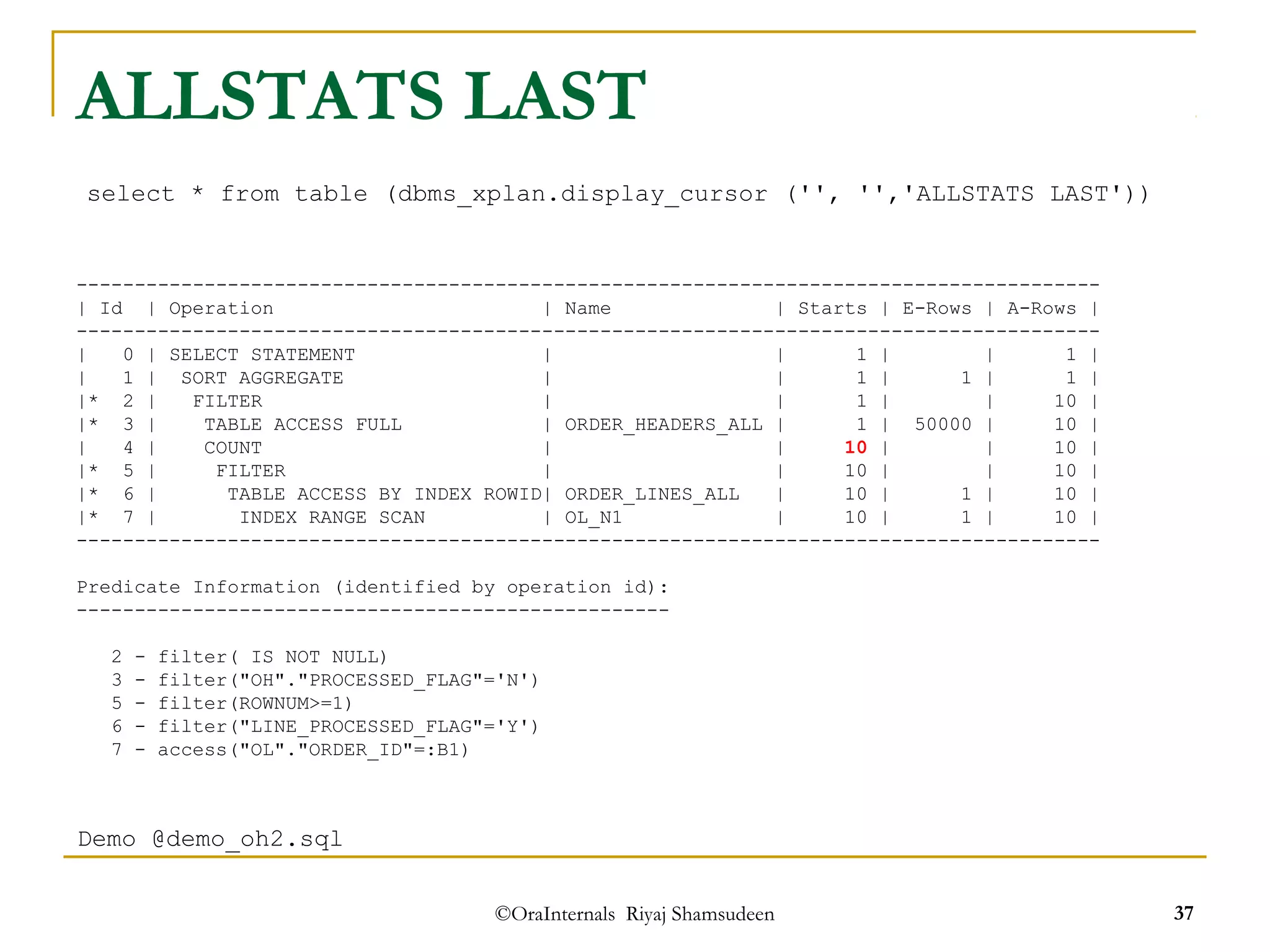 ALLSTATS LAST 
select * from table (dbms_xplan.display_cursor ('', '','ALLSTATS LAST')) 
---------------------------------------------------------------------------------------- 
| Id | Operation | Name | Starts | E-Rows | A-Rows | 
---------------------------------------------------------------------------------------- 
| 0 | SELECT STATEMENT | | 1 | | 1 | 
| 1 | SORT AGGREGATE | | 1 | 1 | 1 | 
|* 2 | FILTER | | 1 | | 10 | 
|* 3 | TABLE ACCESS FULL | ORDER_HEADERS_ALL | 1 | 50000 | 10 | 
| 4 | COUNT | | 10 | | 10 | 
|* 5 | FILTER | | 10 | | 10 | 
|* 6 | TABLE ACCESS BY INDEX ROWID| ORDER_LINES_ALL | 10 | 1 | 10 | 
|* 7 | INDEX RANGE SCAN | OL_N1 | 10 | 1 | 10 | 
---------------------------------------------------------------------------------------- 
Predicate Information (identified by operation id): 
--------------------------------------------------- 
2 - filter( IS NOT NULL) 
3 - filter("OH"."PROCESSED_FLAG"='N') 
5 - filter(ROWNUM>=1) 
6 - filter("LINE_PROCESSED_FLAG"='Y') 
7 - access("OL"."ORDER_ID"=:B1) 
©OraInternals Riyaj Shamsudeen 37 
Demo @demo_oh2.sql 
 