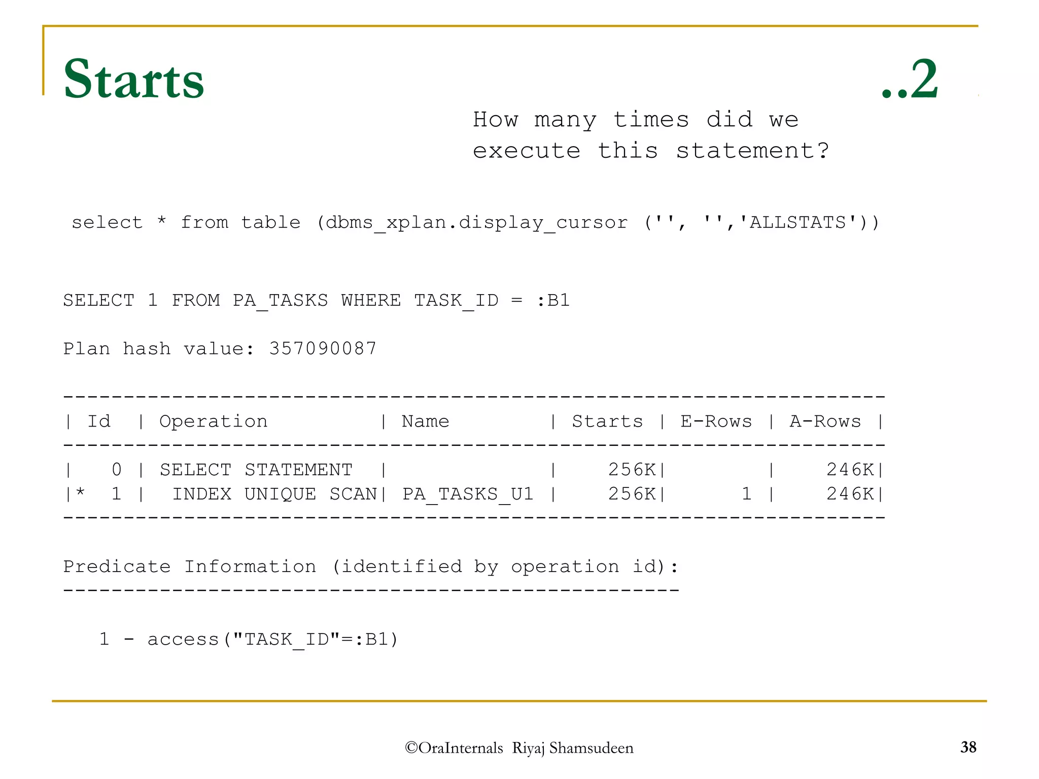Starts ..2 
select * from table (dbms_xplan.display_cursor ('', '','ALLSTATS')) 
SELECT 1 FROM PA_TASKS WHERE TASK_ID = :B1 
©OraInternals Riyaj Shamsudeen 38 
Plan hash value: 357090087 
-------------------------------------------------------------------- 
| Id | Operation | Name | Starts | E-Rows | A-Rows | 
-------------------------------------------------------------------- 
| 0 | SELECT STATEMENT | | 256K| | 246K| 
|* 1 | INDEX UNIQUE SCAN| PA_TASKS_U1 | 256K| 1 | 246K| 
-------------------------------------------------------------------- 
Predicate Information (identified by operation id): 
--------------------------------------------------- 
1 - access("TASK_ID"=:B1) 
How many times did we 
execute this statement? 
 