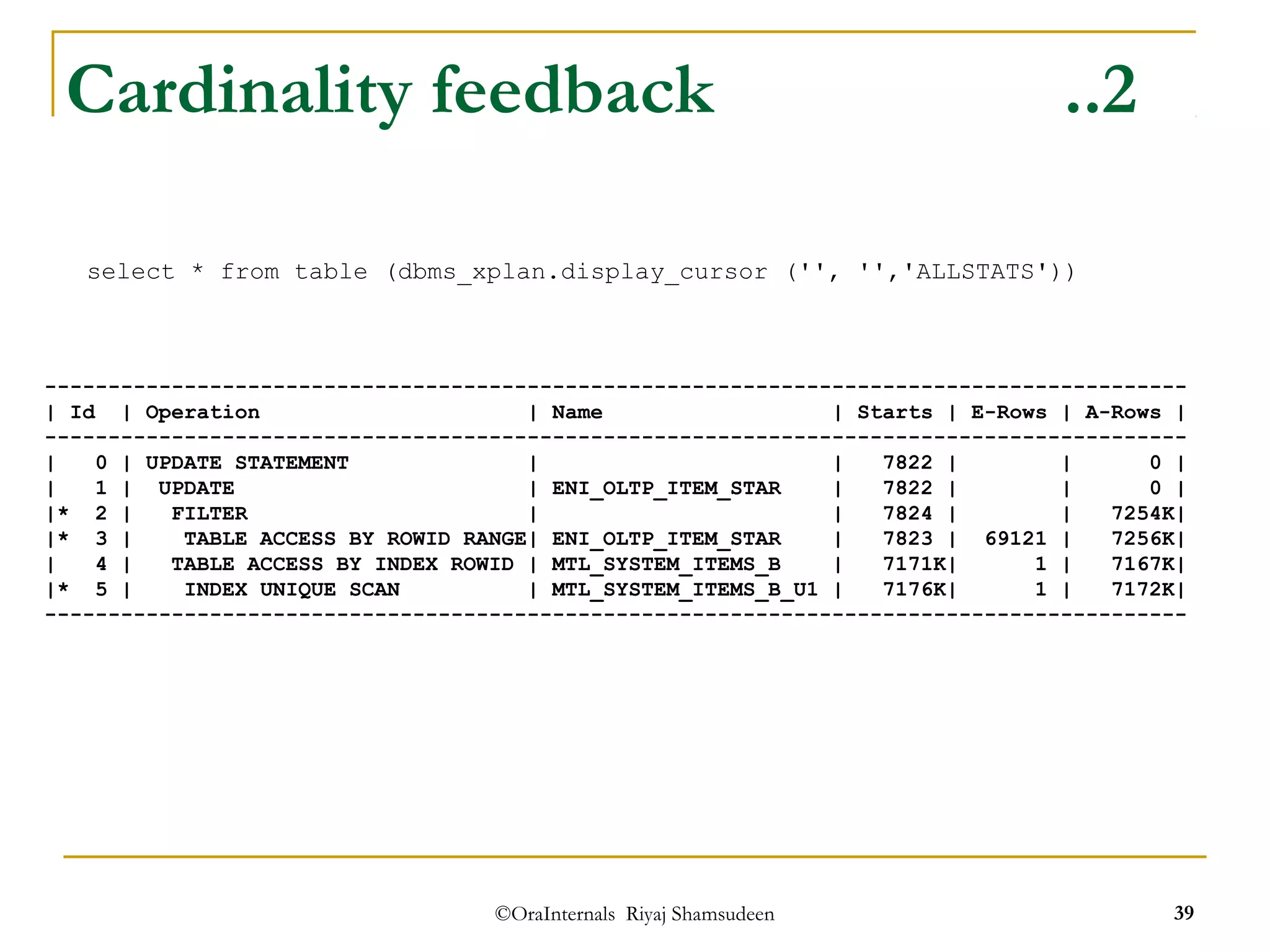 Cardinality feedback ..2 
select * from table (dbms_xplan.display_cursor ('', '','ALLSTATS')) 
------------------------------------------------------------------------------------------ 
| Id | Operation | Name | Starts | E-Rows | A-Rows | 
------------------------------------------------------------------------------------------ 
| 0 | UPDATE STATEMENT | | 7822 | | 0 | 
| 1 | UPDATE | ENI_OLTP_ITEM_STAR | 7822 | | 0 | 
|* 2 | FILTER | | 7824 | | 7254K| 
|* 3 | TABLE ACCESS BY ROWID RANGE| ENI_OLTP_ITEM_STAR | 7823 | 69121 | 7256K| 
| 4 | TABLE ACCESS BY INDEX ROWID | MTL_SYSTEM_ITEMS_B | 7171K| 1 | 7167K| 
|* 5 | INDEX UNIQUE SCAN | MTL_SYSTEM_ITEMS_B_U1 | 7176K| 1 | 7172K| 
------------------------------------------------------------------------------------------ 
©OraInternals Riyaj Shamsudeen 39 
 