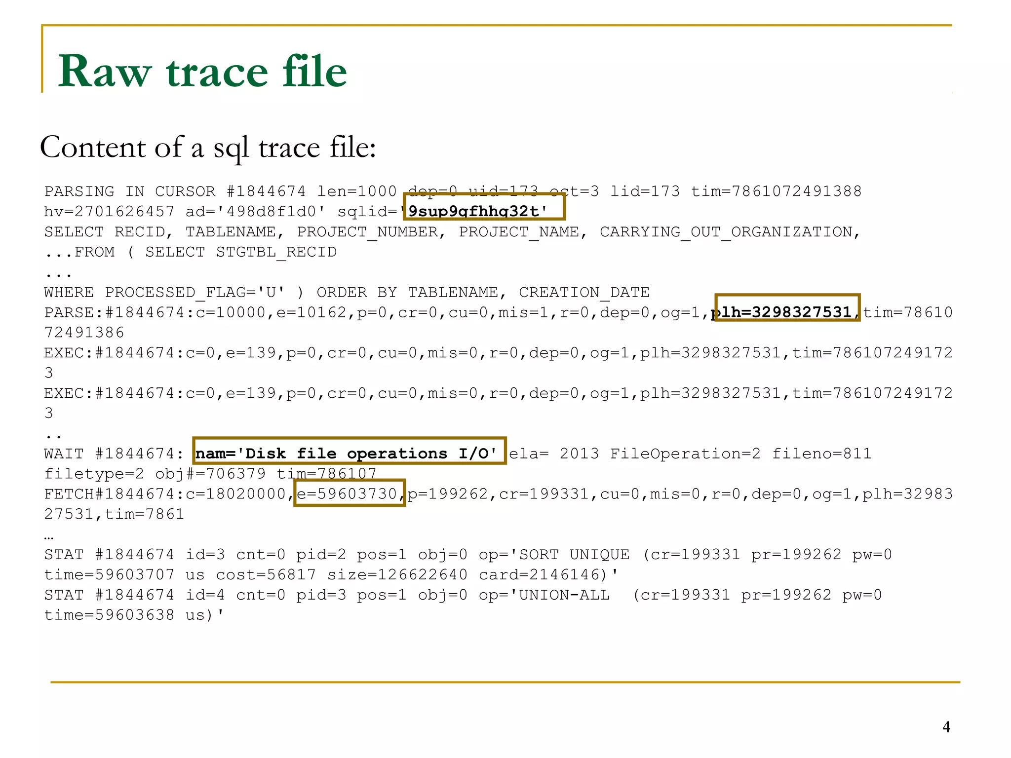 PARSING IN CURSOR #1844674 len=1000 dep=0 uid=173 oct=3 lid=173 tim=7861072491388 
hv=2701626457 ad='498d8f1d0' sqlid='9sup9gfhhg32t' 
SELECT RECID, TABLENAME, PROJECT_NUMBER, PROJECT_NAME, CARRYING_OUT_ORGANIZATION, 
...FROM ( SELECT STGTBL_RECID 
... 
WHERE PROCESSED_FLAG='U' ) ORDER BY TABLENAME, CREATION_DATE 
PARSE:#1844674:c=10000,e=10162,p=0,cr=0,cu=0,mis=1,r=0,dep=0,og=1,plh=3298327531,tim=78610 
72491386 
EXEC:#1844674:c=0,e=139,p=0,cr=0,cu=0,mis=0,r=0,dep=0,og=1,plh=3298327531,tim=786107249172 
3 
EXEC:#1844674:c=0,e=139,p=0,cr=0,cu=0,mis=0,r=0,dep=0,og=1,plh=3298327531,tim=786107249172 
3 
.. 
WAIT #1844674: nam='Disk file operations I/O' ela= 2013 FileOperation=2 fileno=811 
filetype=2 obj#=706379 tim=786107 
FETCH#1844674:c=18020000,e=59603730,p=199262,cr=199331,cu=0,mis=0,r=0,dep=0,og=1,plh=32983 
27531,tim=7861 
… 
STAT #1844674 id=3 cnt=0 pid=2 pos=1 obj=0 op='SORT UNIQUE (cr=199331 pr=199262 pw=0 
time=59603707 us cost=56817 size=126622640 card=2146146)' 
STAT #1844674 id=4 cnt=0 pid=3 pos=1 obj=0 op='UNION-ALL (cr=199331 pr=199262 pw=0 
time=59603638 us)' 
4 
Raw trace file 
Content of a sql trace file: 
 
