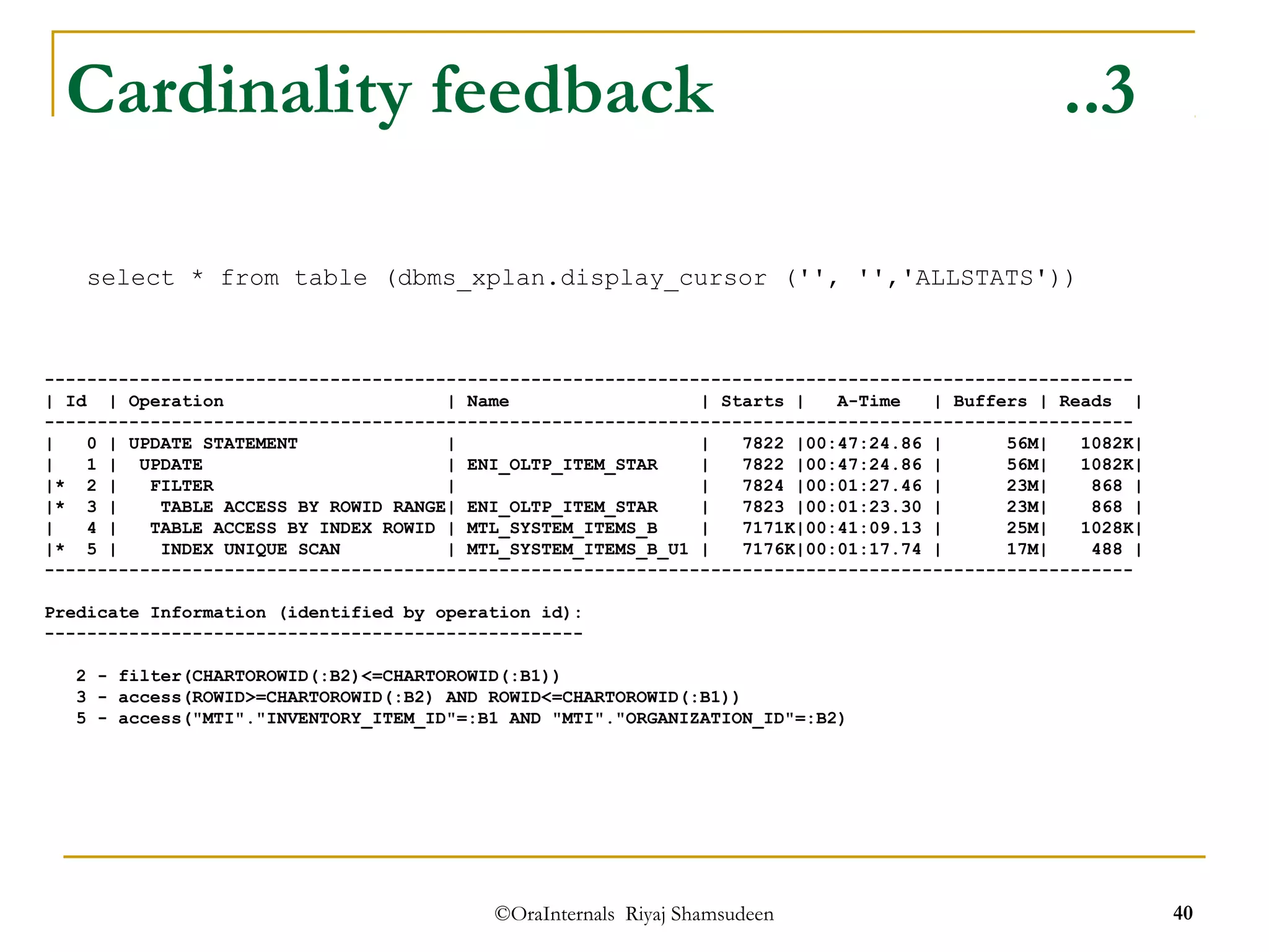 Cardinality feedback ..3 
select * from table (dbms_xplan.display_cursor ('', '','ALLSTATS')) 
------------------------------------------------------------------------------------------------------- 
| Id | Operation | Name | Starts | A-Time | Buffers | Reads | 
------------------------------------------------------------------------------------------------------- 
| 0 | UPDATE STATEMENT | | 7822 |00:47:24.86 | 56M| 1082K| 
| 1 | UPDATE | ENI_OLTP_ITEM_STAR | 7822 |00:47:24.86 | 56M| 1082K| 
|* 2 | FILTER | | 7824 |00:01:27.46 | 23M| 868 | 
|* 3 | TABLE ACCESS BY ROWID RANGE| ENI_OLTP_ITEM_STAR | 7823 |00:01:23.30 | 23M| 868 | 
| 4 | TABLE ACCESS BY INDEX ROWID | MTL_SYSTEM_ITEMS_B | 7171K|00:41:09.13 | 25M| 1028K| 
|* 5 | INDEX UNIQUE SCAN | MTL_SYSTEM_ITEMS_B_U1 | 7176K|00:01:17.74 | 17M| 488 | 
------------------------------------------------------------------------------------------------------- 
Predicate Information (identified by operation id): 
--------------------------------------------------- 
2 - filter(CHARTOROWID(:B2)<=CHARTOROWID(:B1)) 
3 - access(ROWID>=CHARTOROWID(:B2) AND ROWID<=CHARTOROWID(:B1)) 
5 - access("MTI"."INVENTORY_ITEM_ID"=:B1 AND "MTI"."ORGANIZATION_ID"=:B2) 
©OraInternals Riyaj Shamsudeen 40 
 