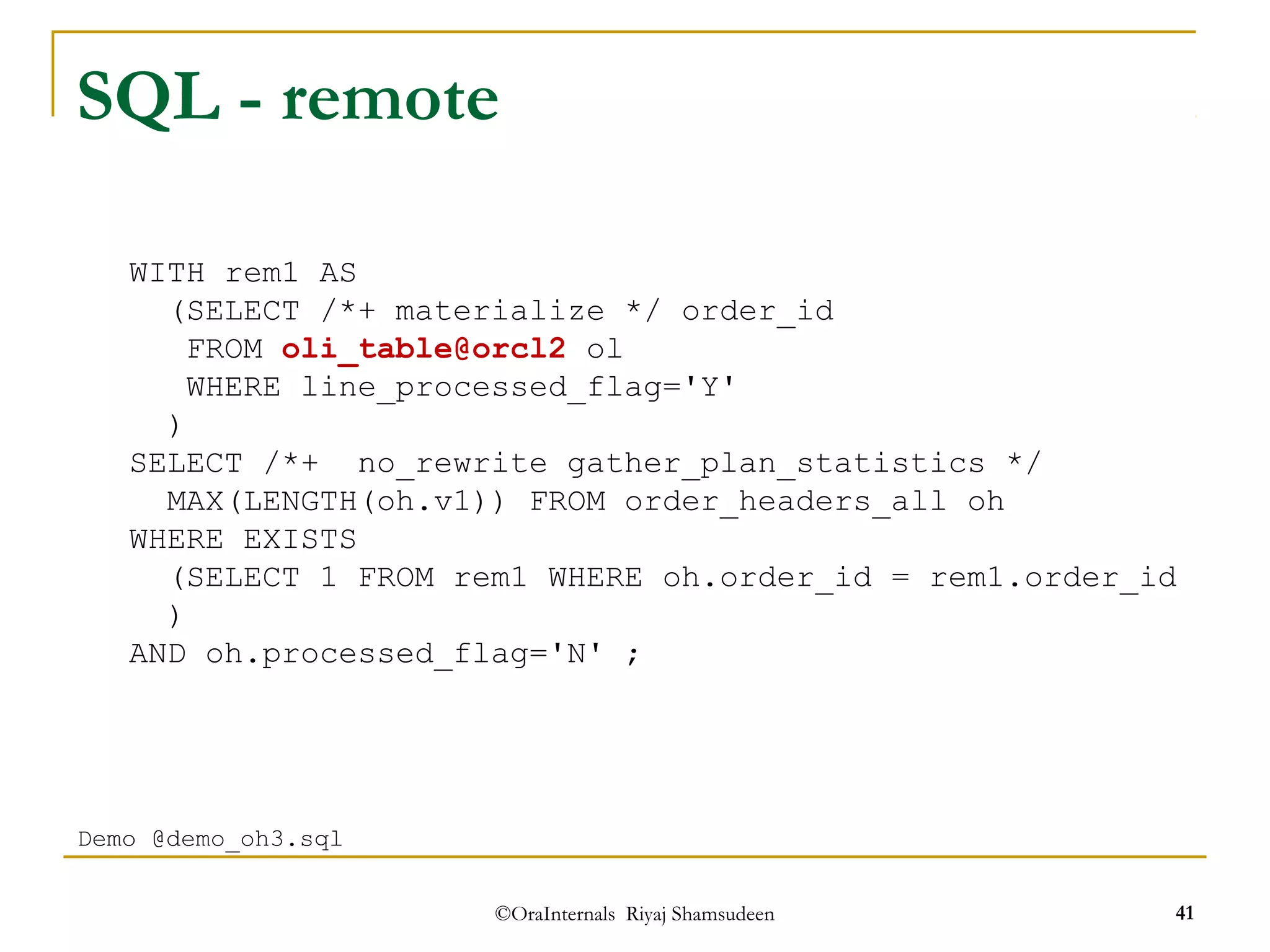 SQL - remote 
(SELECT /*+ materialize */ order_id 
FROM oli_table@orcl2 ol 
WHERE line_processed_flag='Y' 
) 
SELECT /*+ no_rewrite gather_plan_statistics */ 
MAX(LENGTH(oh.v1)) FROM order_headers_all oh 
(SELECT 1 FROM rem1 WHERE oh.order_id = rem1.order_id 
) 
AND oh.processed_flag='N' ; 
©OraInternals Riyaj Shamsudeen 41 
WITH rem1 AS 
WHERE EXISTS 
Demo @demo_oh3.sql 
 