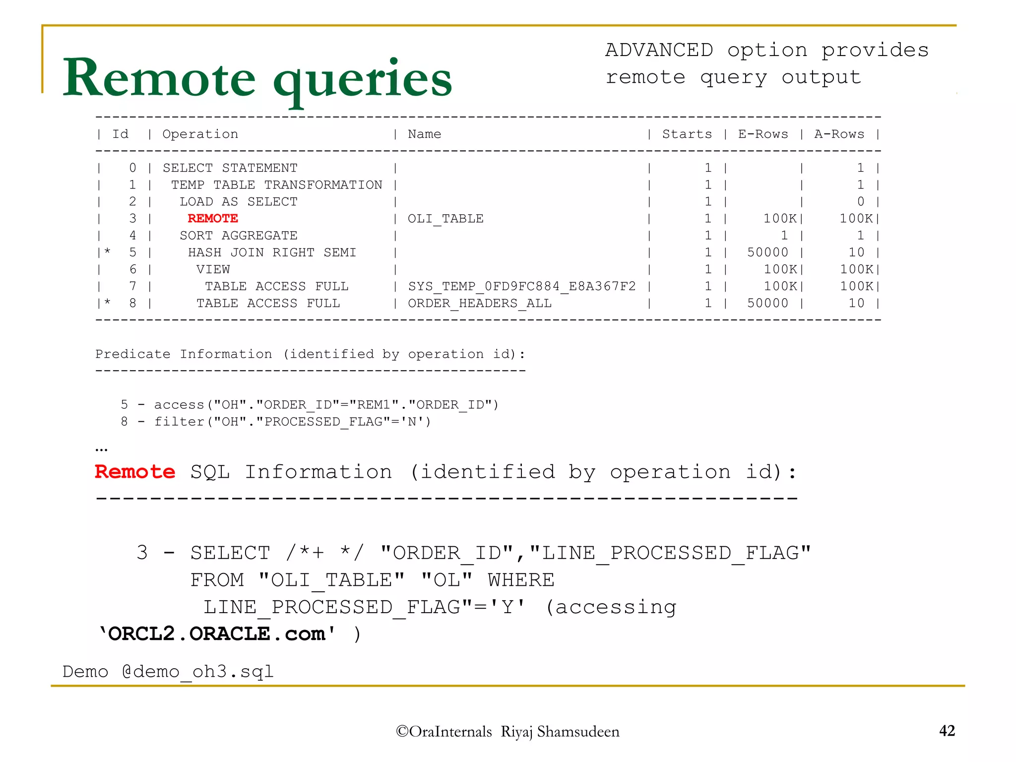 Remote queries 
--------------------------------------------------------------------------------------------- 
| Id | Operation | Name | Starts | E-Rows | A-Rows | 
--------------------------------------------------------------------------------------------- 
| 0 | SELECT STATEMENT | | 1 | | 1 | 
| 1 | TEMP TABLE TRANSFORMATION | | 1 | | 1 | 
| 2 | LOAD AS SELECT | | 1 | | 0 | 
| 3 | REMOTE | OLI_TABLE | 1 | 100K| 100K| 
| 4 | SORT AGGREGATE | | 1 | 1 | 1 | 
|* 5 | HASH JOIN RIGHT SEMI | | 1 | 50000 | 10 | 
| 6 | VIEW | | 1 | 100K| 100K| 
| 7 | TABLE ACCESS FULL | SYS_TEMP_0FD9FC884_E8A367F2 | 1 | 100K| 100K| 
|* 8 | TABLE ACCESS FULL | ORDER_HEADERS_ALL | 1 | 50000 | 10 | 
--------------------------------------------------------------------------------------------- 
Predicate Information (identified by operation id): 
--------------------------------------------------- 
5 - access("OH"."ORDER_ID"="REM1"."ORDER_ID") 
8 - filter("OH"."PROCESSED_FLAG"='N') 
… 
Remote SQL Information (identified by operation id): 
---------------------------------------------------- 
3 - SELECT /*+ */ "ORDER_ID","LINE_PROCESSED_FLAG" 
FROM "OLI_TABLE" "OL" WHERE 
LINE_PROCESSED_FLAG"='Y' (accessing 
©OraInternals Riyaj Shamsudeen 42 
‘ORCL2.ORACLE.com' ) 
Demo @demo_oh3.sql 
ADVANCED option provides 
remote query output 
 