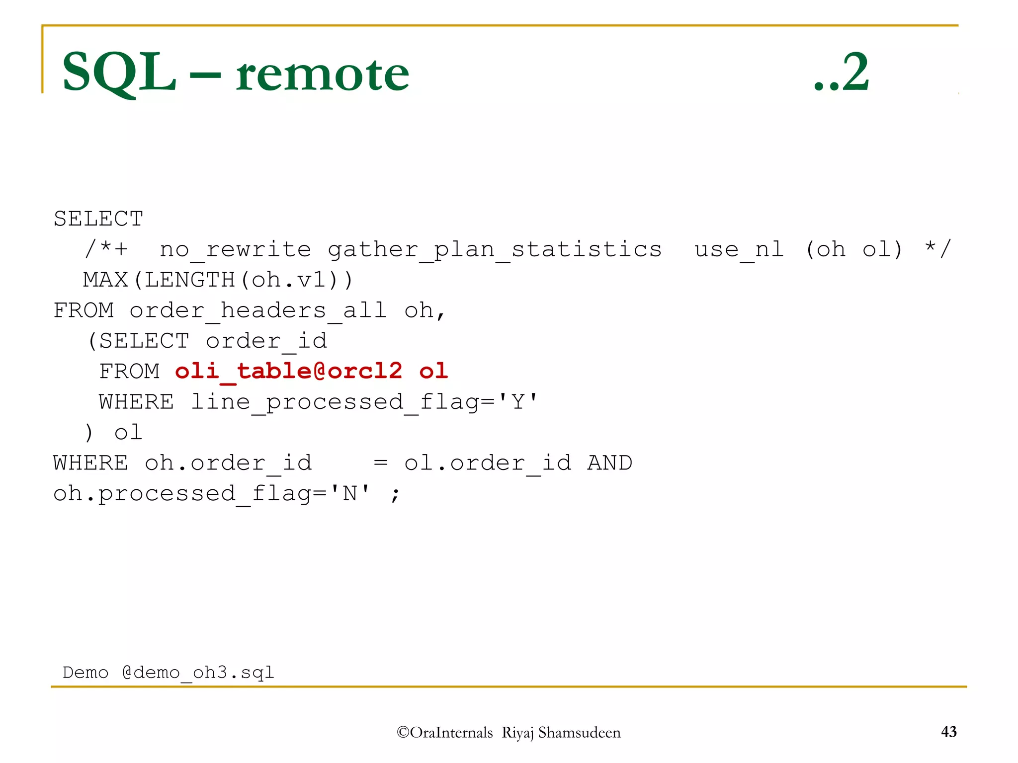 SQL – remote ..2 
/*+ no_rewrite gather_plan_statistics use_nl (oh ol) */ 
MAX(LENGTH(oh.v1)) 
FROM order_headers_all oh, 
(SELECT order_id 
FROM oli_table@orcl2 ol 
WHERE line_processed_flag='Y' 
) ol 
WHERE oh.order_id = ol.order_id AND 
oh.processed_flag='N' ; 
©OraInternals Riyaj Shamsudeen 43 
SELECT 
Demo @demo_oh3.sql 
 