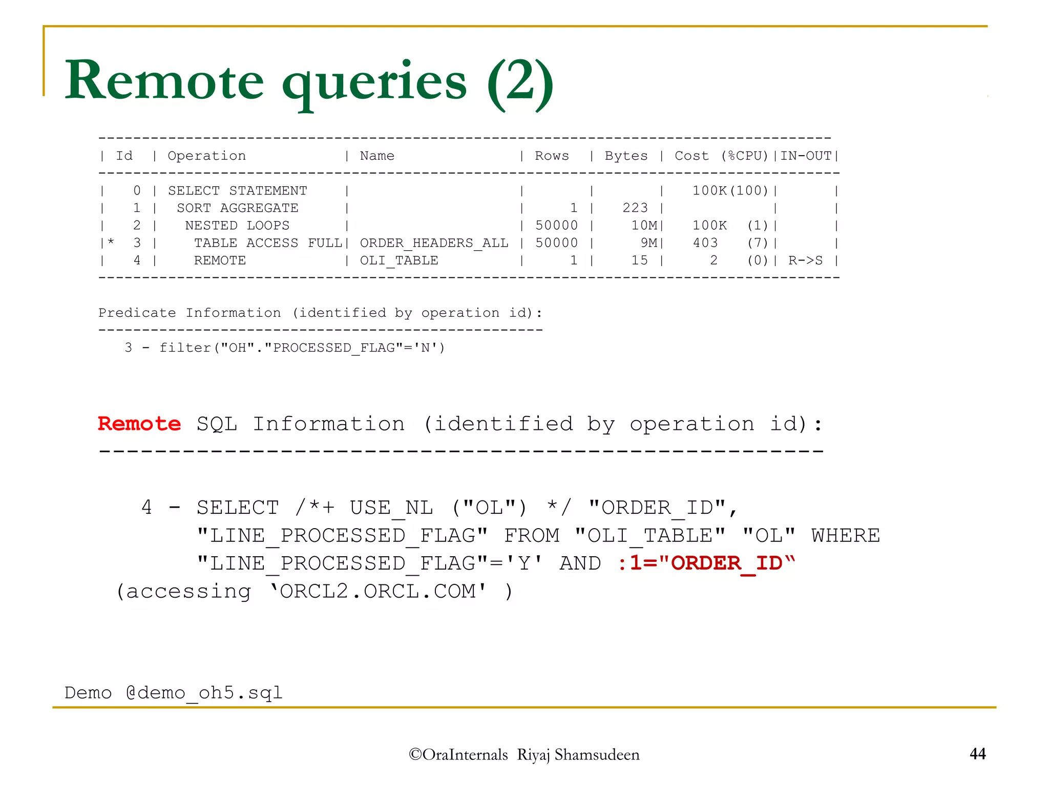 Remote queries (2) 
------------------------------------------------------------------------------------ 
| Id | Operation | Name | Rows | Bytes | Cost (%CPU)|IN-OUT| 
------------------------------------------------------------------------------------- 
| 0 | SELECT STATEMENT | | | | 100K(100)| | 
| 1 | SORT AGGREGATE | | 1 | 223 | | | 
| 2 | NESTED LOOPS | | 50000 | 10M| 100K (1)| | 
|* 3 | TABLE ACCESS FULL| ORDER_HEADERS_ALL | 50000 | 9M| 403 (7)| | 
| 4 | REMOTE | OLI_TABLE | 1 | 15 | 2 (0)| R->S | 
------------------------------------------------------------------------------------- 
Predicate Information (identified by operation id): 
--------------------------------------------------- 
3 - filter("OH"."PROCESSED_FLAG"='N') 
Remote SQL Information (identified by operation id): 
---------------------------------------------------- 
4 - SELECT /*+ USE_NL ("OL") */ "ORDER_ID", 
"LINE_PROCESSED_FLAG" FROM "OLI_TABLE" "OL" WHERE 
"LINE_PROCESSED_FLAG"='Y' AND :1="ORDER_ID“ 
(accessing ‘ORCL2.ORCL.COM' ) 
©OraInternals Riyaj Shamsudeen 44 
Demo @demo_oh5.sql 
 